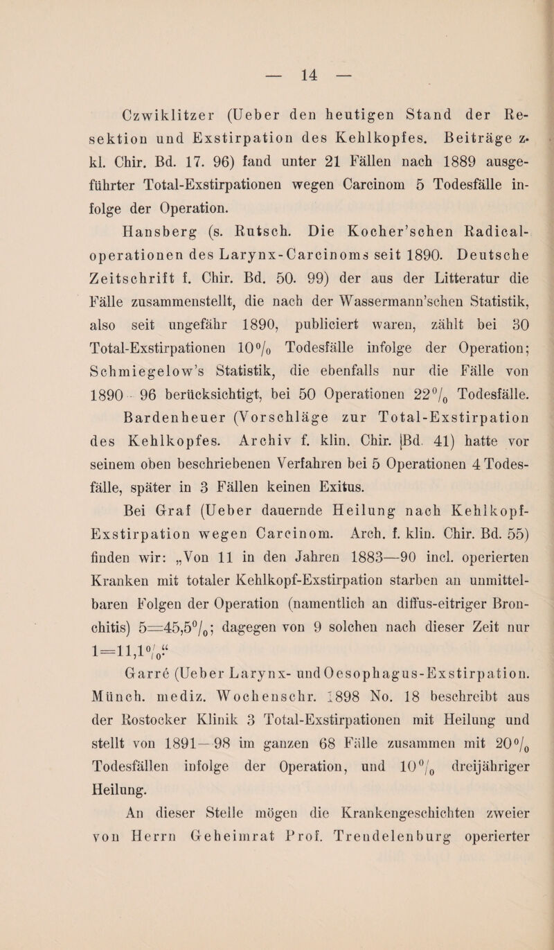 Czwiklitzer (Ueber den heutigen Stand der Re¬ sektion und Exstirpation des Kehlkopfes. Beiträge z- kl. Chir. Bd. 17. 96) fand unter 21 Fällen nach 1889 ausge- fiihrter Total-Exstirpationen wegen Carcinom 5 Todesfälle in¬ folge der Operation. Hansberg (s. Rutsch. Die Kocher’schen Radical- operationen des Larynx-Carcinoms seit 1890. Deutsche Zeitschrift f. Chir. Bd. 50. 99) der aus der Litteratur die Fälle zusammenstellt, die nach der Wassermann’schen Statistik, also seit ungefähr 1890, publiciert waren, zählt bei 30 Total-Exstirpationen 10% Todesfälle infolge der Operation; Schmiegelow’s Statistik, die ebenfalls nur die Fälle von 1890 96 berücksichtigt, bei 50 Operationen 22°/0 Todesfälle. Bardenheuer (Vorschläge zur Total-Exstirpation des Kehlkopfes. Archiv f. klin. Chir. jBd. 41) hatte vor seinem oben beschriebenen Verfahren bei 5 Operationen 4 Todes¬ fälle, später in 3 Fällen keinen Exitus. Bei Graf (Ueber dauernde Heilung nach Kehlkopf- Exstirpation wegen Carcinom. Arch. f. klin. Chir. Bd. 55) linden wir: „Von 11 in den Jahren 1883—90 incl. operierten Kranken mit totaler Kehlkopf-Exstirpation starben an unmittel¬ baren Folgen der Operation (namentlich an diffus-eitriger Bron¬ chitis) 5=45,5°/0; dagegen von 9 solchen nach dieser Zeit nur 1 =1 1 io/« 111,1 /o* Garre (Ueber Larynx- undOesophagus-Exstirpation. Münch, mediz. Wo chens ehr. 1898 No. 18 beschreibt aus der Rostocker Klinik 3 Total-Exstirpationen mit Heilung und stellt von 1891—98 im ganzen 68 Fülle zusammen mit 20% Todesfällen infolge der Operation, und 10°/0 dreijähriger Heilung. An dieser Steile mögen die Krankengeschichten zweier von Herrn Geheimrat Prof. Trendelenburg operierter