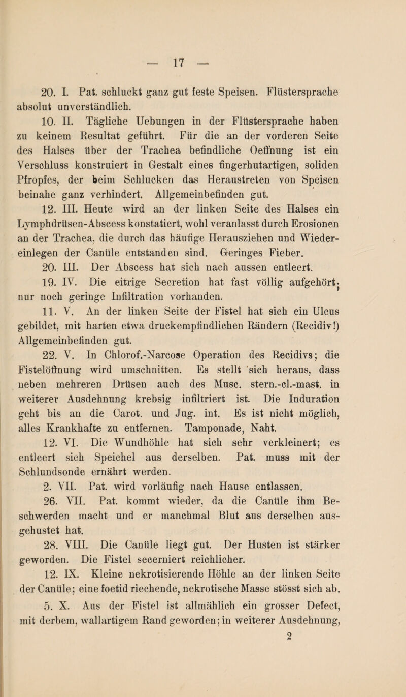 20. I. Pat. schluckt ganz gut feste Speisen. Flüstersprache absolut unverständlich. 10. II. Tägliche Uebungen in der Flüstersprache haben zu keinem Resultat geführt. Für die an der vorderen Seite des Halses über der Trachea befindliche Oeffnung ist ein Verschluss konstruiert in Gestalt eines fingerhutartigen, soliden Pfropfes, der beim Schlucken das Heraustreten von Speisen / beinahe ganz verhindert. Allgemeinbefinden gut. 12. III. Heute wird an der linken Seite des Halses ein Lymphdrüsen-Abscess konstatiert, wohl veranlasst durch Erosionen an der Trachea, die durch das häufige Herausziehen und Wieder¬ einlegen der Canüle entstanden sind. Geringes Fieber. 20. III. Der Abscess hat sich nach aussen entleert. 19. IV. Die eitrige Secretion hat fast völlig aufgehört j nur noch geringe Infiltration vorhanden. 11. V. An der linken Seite der Fistel hat sich ein Ulcus gebildet, mit harten etwa druckempfindlichen Rändern (Recidiv!) Allgemeinbefinden gut. 22. V. In Chlorof.-Narcose Operation des Recidivs; die Fistelöflnung wird Umschnitten. Es stellt sich heraus, dass neben mehreren Drüsen auch des Muse, stern.-cl.-mast. in weiterer Ausdehnung krebsig infiltriert ist. Die Induration geht bis an die Carot. und Jug. int. Es ist nicht möglich, alles Krankhafte zu entfernen. Tamponade, Naht. 12. VI. Die Wundhöhle hat sich sehr verkleinert; es entleert sich Speichel aus derselben. Pat. muss mit der Schlundsonde ernährt werden. 2. VH. Pat. wird vorläufig nach Hause entlassen. 26. VII. Pat. kommt wieder, da die Canüle ihm Be¬ schwerden macht und er manchmal Blut aus derselben aus¬ gehustet hat. 28. VIII. Die Canüle liegt gut. Der Husten ist stärker geworden. Die Fistel secerniert reichlicher. 12. IX. Kleine nekrotisierende Höhle an der linken Seite der Canüle; eine foetid riechende, nekrotische Masse stösst sich ab. 5. X. Aus der Fistel ist allmählich ein grosser Defect, mit derbem, wallartigem Rand gewordenen weiterer Ausdehnung, 2