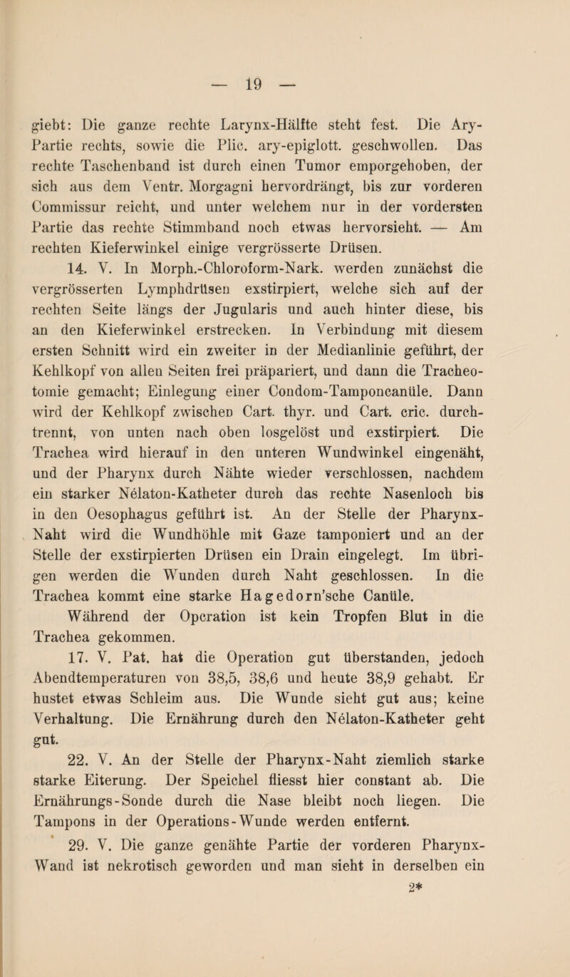 giebt: Die ganze rechte Larynx-Hälfte steht fest. Die Ary- Partie rechts, sowie die Plic. ary-epiglott. geschwollen. Das rechte Taschenband ist durch einen Tumor emporgehoben, der sich aus dem Ventr. Morgagni hervordrängt, bis zur vorderen Commissur reicht, und unter welchem nur in der vordersten Partie das rechte Stimmband noch etwas hervorsieht. — Am rechten Kieferwinkel einige vergrösserte Drüsen. 14. V. In Morph.-Chloroform-Nark. werden zunächst die vergrösserten Lymphdrüsen exstirpiert, welche sich auf der rechten Seite längs der Jugularis und auch hinter diese, bis an den Kieferwinkel erstrecken. In Verbindung mit diesem ersten Schnitt wird ein zweiter in der Medianlinie geführt, der Kehlkopf von allen Seiten frei präpariert, und dann die Tracheo¬ tomie gemacht; Einlegung einer Condom-Tamponcanüle. Dann wird der Kehlkopf zwischen Cart. thyr. und Gart. cric. durch¬ trennt, von unten nach oben losgelöst und exstirpiert. Die Trachea wird hierauf in den unteren Wundwinkel eingenäht, und der Pharynx durch Nähte wieder verschlossen, nachdem ein starker Nelaton-Katheter durch das rechte Nasenloch bis in den Oesophagus geführt ist. An der Stelle der Pharynx- Naht wird die Wundhöhle mit Gaze tamponiert und an der Stelle der exstirpierten Drüsen ein Drain eingelegt. Im übri¬ gen werden die Wunden durch Naht geschlossen. In die Trachea kommt eine starke Hagedorn’sche Canüle. Während der Operation ist kein Tropfen Blut in die Trachea gekommen. 17. V. Pat. hat die Operation gut überstanden, jedoch Abendtemperaturen von 38,5, 38,6 und heute 38,9 gehabt. Er hustet etwas Schleim aus. Die Wunde sieht gut aus; keine Verhaltung. Die Ernährung durch den Nelaton-Katheter geht gut. 22. V. An der Stelle der Pharynx-Naht ziemlich starke starke Eiterung. Der Speichel fiiesst hier constant ab. Die Ernährungs-Sonde durch die Nase bleibt noch liegen. Die Tampons in der Operations-Wunde werden entfernt. 29. V. Die ganze genähte Partie der vorderen Pharynx- Wand ist nekrotisch geworden und man sieht in derselben ein 2*