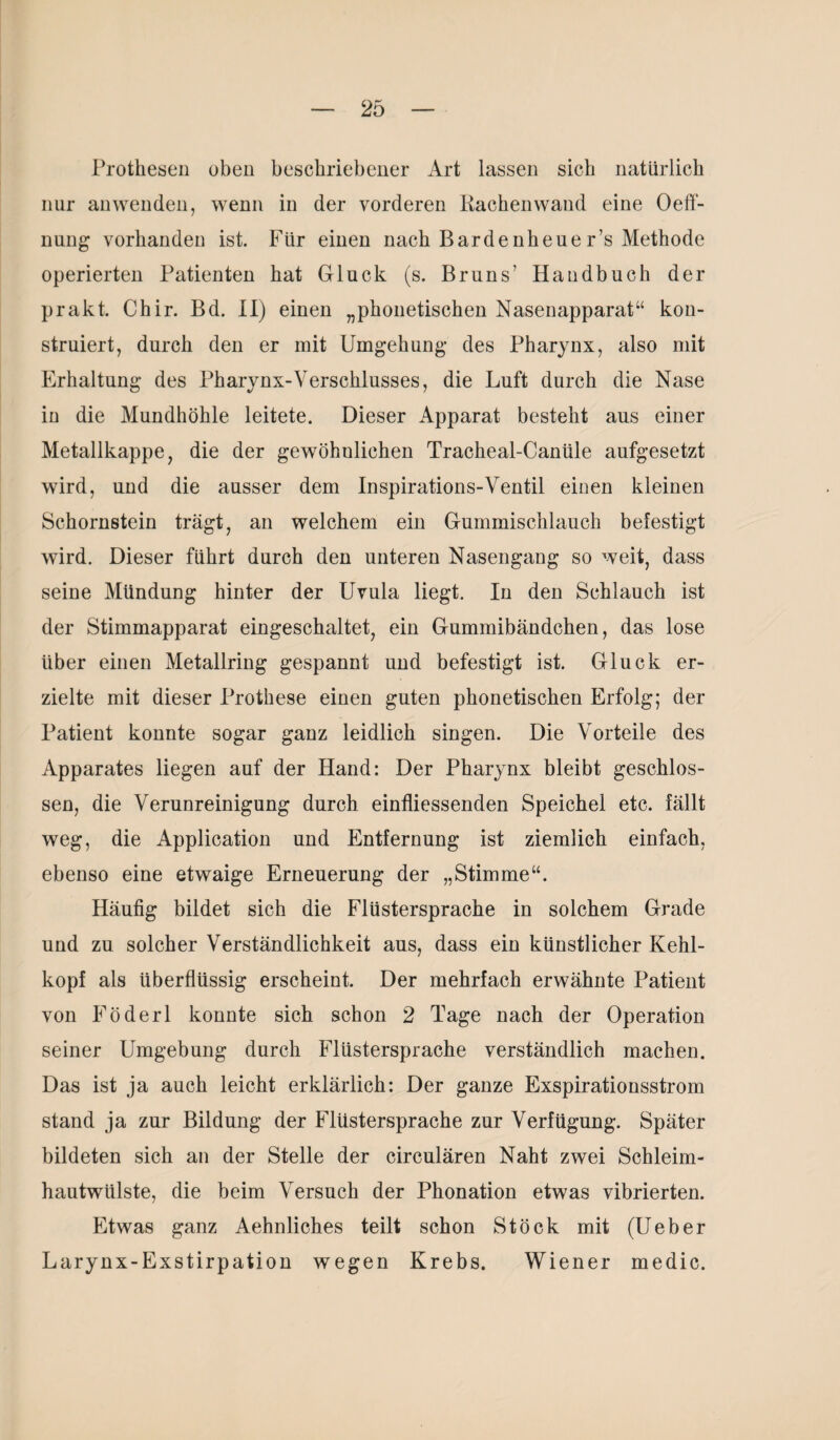 Prothesen oben beschriebener Art lassen sich natürlich nur anwenden, wenn in der vorderen Rachen wand eine Oeff- nung vorhanden ist. Für einen nach Bardenheuer’s Methode operierten Patienten hat Gluck (s. Bruns7 Handbuch der prakt. Chir. Bd. II) einen „phonetischen Nasenapparat“ kon¬ struiert, durch den er mit Umgehung des Pharynx, also mit Erhaltung des Pharynx-Verschlusses, die Luft durch die Nase in die Mundhöhle leitete. Dieser Apparat besteht aus einer Metallkappe, die der gewöhnlichen Tracheal-Canüle aufgesetzt wird, und die ausser dem Inspirations-Ventil einen kleinen Schornstein trägt, an welchem ein Gummischlauch befestigt wird. Dieser führt durch den unteren Nasengang so weit, dass seine Mündung hinter der Uvula liegt. In den Schlauch ist der Stimmapparat eingeschaltet, ein Gummibändchen, das lose über einen Metallring gespannt und befestigt ist. Gluck er¬ zielte mit dieser Prothese einen guten phonetischen Erfolg; der Patient konnte sogar ganz leidlich singen. Die Vorteile des Apparates liegen auf der Hand: Der Pharynx bleibt geschlos¬ sen, die Verunreinigung durch einfliessenden Speichel etc. fällt weg, die Application und Entfernung ist ziemlich einfach, ebenso eine etwaige Erneuerung der „Stimme“. Häufig bildet sich die Flüstersprache in solchem Grade und zu solcher Verständlichkeit aus, dass ein künstlicher Kehl¬ kopf als überflüssig erscheint. Der mehrfach erwähnte Patient von Föderl konnte sich schon 2 Tage nach der Operation seiner Umgebung durch Flüstersprache verständlich machen. Das ist ja auch leicht erklärlich: Der ganze Exspirationsstrom stand ja zur Bildung der Flüstersprache zur Verfügung. Später bildeten sich an der Stelle der circulären Naht zwei Schleim¬ hautwülste, die beim Versuch der Phonation etwas vibrierten. Etwas ganz Aehnliches teilt schon Stock mit (Ueber Larynx-Exstirpation wegen Krebs. Wiener medic.