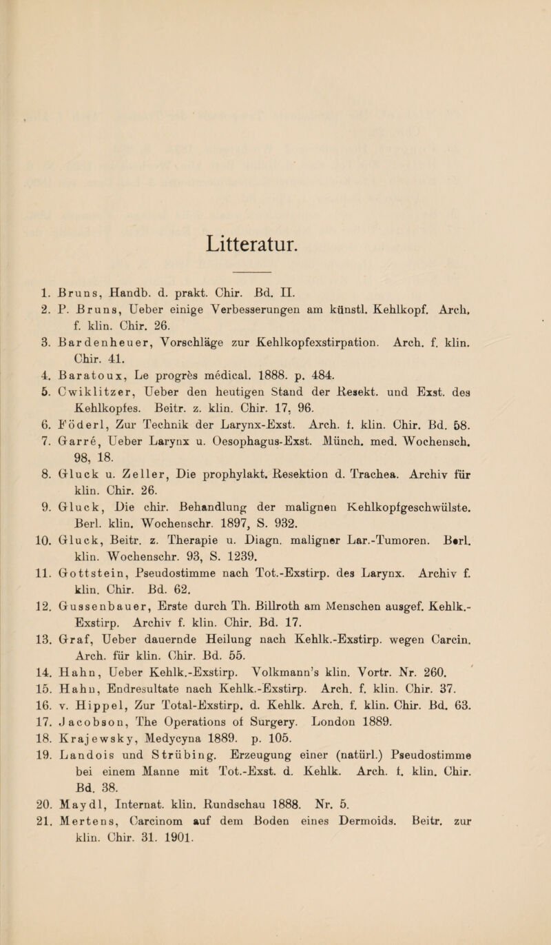 Litteratur. 1. Bruns, Handb. d. prakt. Chir. Bd. II. 2. P. Bruns, Ueber einige Verbesserungen am künstl. Kehlkopf. Arcli, f. klin. Chir. 26. 3. Bardenheuer, Vorschläge zur Kehlkopfexstirpation. Arch. f. klin. Chir. 41. 4. Baratoux, Le progres medical. 1888. p. 484. 5. Cwiklitzer, Ueber den heutigen Stand der Resekt. und Exst. des Kehlkopfes. Beitr. z. klin. Chir. 17, 96. 6. Eöderl, Zur Technik der Larynx-Exst. Arch. f. klin. Chir. Bd. 58. 7. Garre, Ueber Larynx u. Oesophagus-Exst. Münch, med. Wochensch. 98, 18. 8. Gluck u. Zeller, Die prophylakt. Resektion d. Trachea. Archiv für klin. Chir. 26. 9. Gluck, Die chir. Behandlung der malignen Kehlkopfgeschwülste. Berl. klin. Wochenschr. 1897, S. 932. 10. Gluck, Beitr. z. Therapie u. Diagn. maligner Lar.-Tumoren. Berl. klin. Wochenschr. 93, S. 1239. 11. Gottstein, Pseudostimme nach Tot.-Exstirp. des Larynx. Archiv f. klin. Chir. Bd. 62. 12. Gussenbauer, Erste durch Th. Billroth am Menschen ausgef. Kehlk.- Exstirp. Archiv f. klin. Chir. Bd. 17. 13. Graf, Ueber dauernde Heilung nach Kehlk.-Exstirp. wegen Carcin. Arch. für klin. Chir. Bd. 55. 14. Hahn, Ueber Kehlk.-Exstirp. Volkmann’s klin. Vortr. Nr. 260. 15. Hahn, Endresultate nach Kehlk.-Exstirp. Arch. f. klin. Chir. 37. 16. v. Hippel, Zur Total-Exstirp. d. Kehlk. Arch. f. klin. Chir. Bd. 63. 17. Jacobson, The Operations of Surgery. London 1889. 18. Krajewsky, Medycyna 1889. p. 105. 19. Landois und Strübing. Erzeugung einer (natürl.) Pseudostimme bei einem Manne mit Tot.-Exst. d. Kehlk. Arch. f. klin. Chir. Bd. 38. 20. May dl, Internat, klin. Rundschau 1888. Nr. 5. 21. Mertens, Carcinom auf dem Boden eines Dermoids. Beitr. zur klin. Chir. 31. 1901.