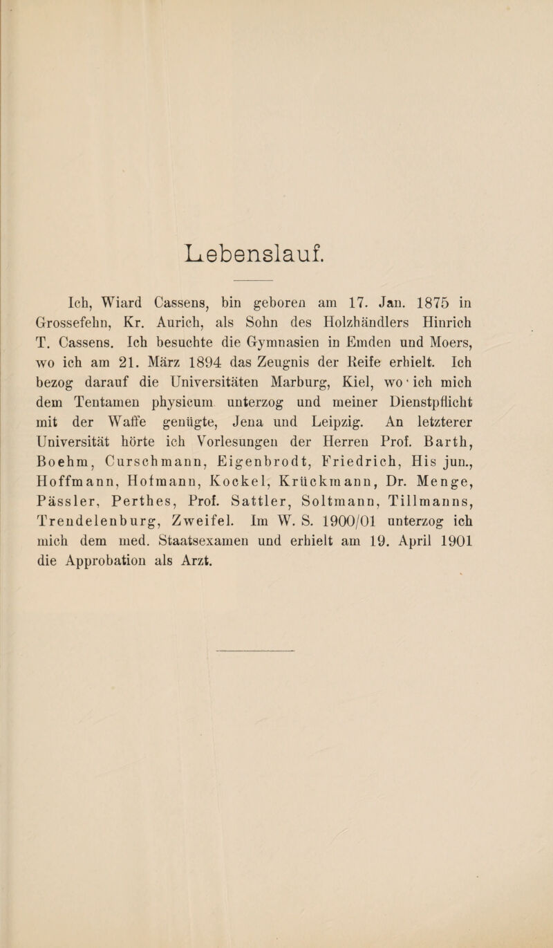 Lebenslauf. Ich, Wiard Cassens, bin geboren am 17. Jan. 1875 in Grossefehn, Kr. Anrich, als Sohn des Holzhändlers Hinrich T. Cassens. Ich besuchte die Gymnasien in Emden und Moers, wo ich am 21. März 1894 das Zeugnis der Reife erhielt. Ich bezog darauf die Universitäten Marburg, Kiel, wo * ich mich dem Tentamen physicum unterzog und meiner Dienstpflicht mit der Waffe genügte, Jena und Leipzig. An letzterer Universität hörte ich Vorlesungen der Herren Prof. Barth, Boehm, Curschmann, Eigenbrodt, Friedrich, His jun., Hoffmann, Hofmann, Kockel, Krückinann, Dr. Menge, Pässler, Perthes, Prof. Sattler, Soltmann, Tillmanns, Trendelenburg, Zweifel. Im W. S. 1900/01 unterzog ich mich dem med. Staatsexamen und erhielt am 19. April 1901 die Approbation als Arzt.