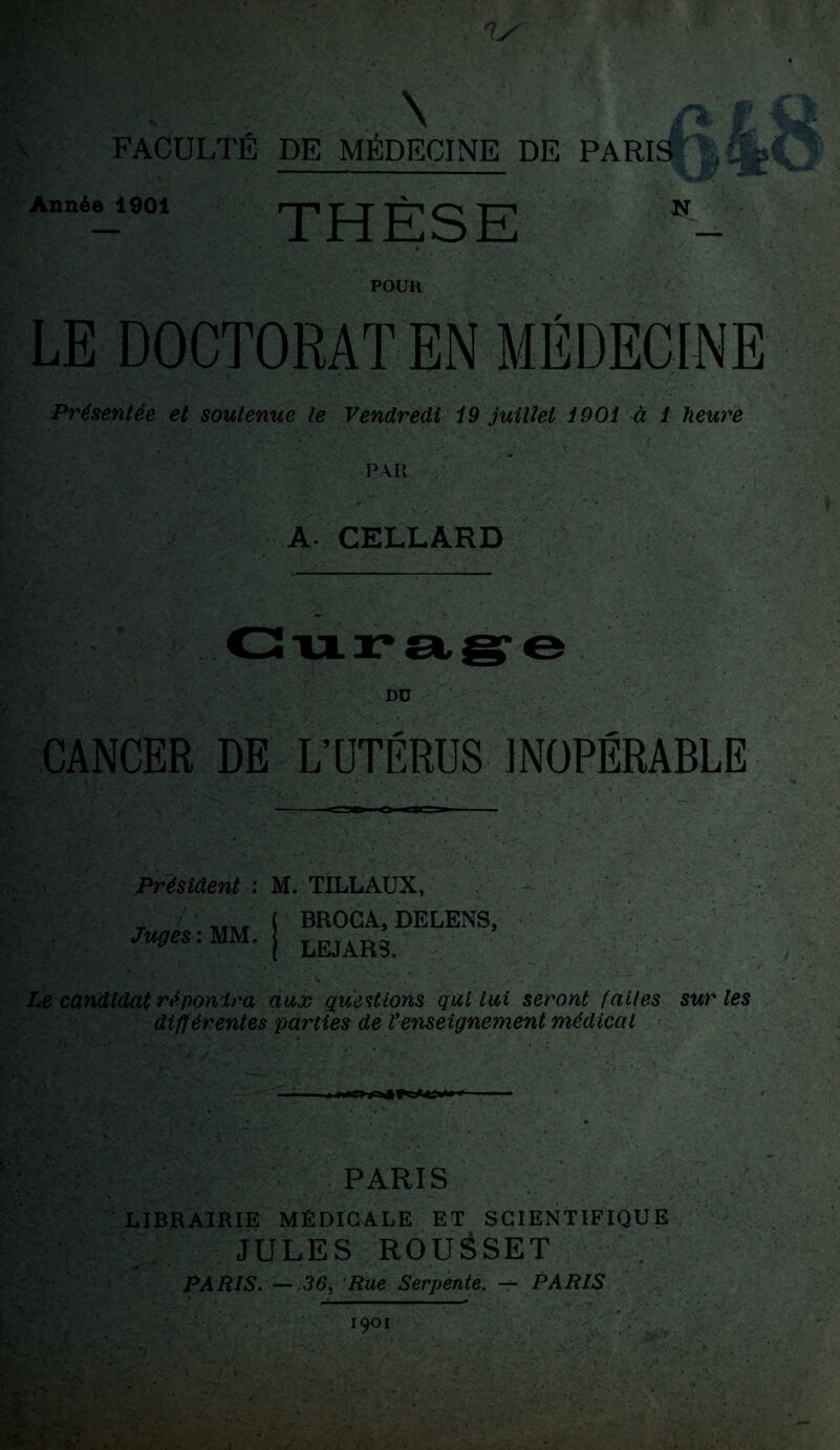 . ' ^ ÿ, *» û FACULTÉ DE MÉDECINE DE PARIS - - - 4 B ■ * ' . . Année 1901 rp -r t -r-t o i—i N — 1 rirLoil. «  • • . * ' . ; 0 * , * * POUH LE DOCTORAT EN MÉDECINE Présentée et soutenue le Vendredi i9 juillet i901 à 1 heure P. Vil A. CELLARD Curage Dü CANCER DE L’OTÉRUS INOPÉRABLE Président : Juges : MM. M. TILLAUX, ( BROCA, DELENS, ( LEJAR3. Le candidat réponira aux questions qui lui seront faites sur les différentes parties de Venseignement médical .j • ‘ ■ * */ » i* ’• • * , •• PARIS LIBRAIRIE MÉDICALE ET SCIENTIFIQUE JULES ROUÉSET PARIS. — 36, 'Rue Serpente. — PARIS KV-.;;--, ' ‘ 1901 1