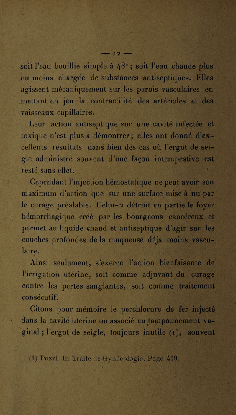 soit l’eau bouillie simple à 48° ; soit l’eau chaude plus ou moins chargée de substances antiseptiques. Elles agissent mécaniquement sur les parois vasculaires en mettant en jeu la contractilité des artérioles et des vaisseaux capillaires. Leur action antiseptique sur une cavité infectée et toxique n’est plus à démontrer ; elles ont donné d’ex¬ cellents résultats dans bien des cas où l’ergot de sei¬ gle administré souvent d'une façon intempestive est resté sans effet. Cependant l'injection hémostatique ne peut avoir son maximum d’action que sur une surface mise à nu par le curage préalable. Celui-ci détruit en partie le foyer hémorrhagique créé par les bourgeons cancéreux et permet au liquide chaud et antiseptique d’agir sur les couches profondes de la muqueuse déjà moins vascu¬ laire. Ainsi seulement, s’exerce l’action bienfaisante de l’irrigation utérine, soit comme adjuvant du curage contre les pertes sanglantes, soit comme traitement consécutif. Citons pour mémoire le perchlorure de fer injecté dans la cavité utérine ou associé au tamponnement va¬ ginal ; l’ergot de seigle, toujours inutile (i), souvent (1) Pozzi. In Traité de Gynécologie. Page 419.