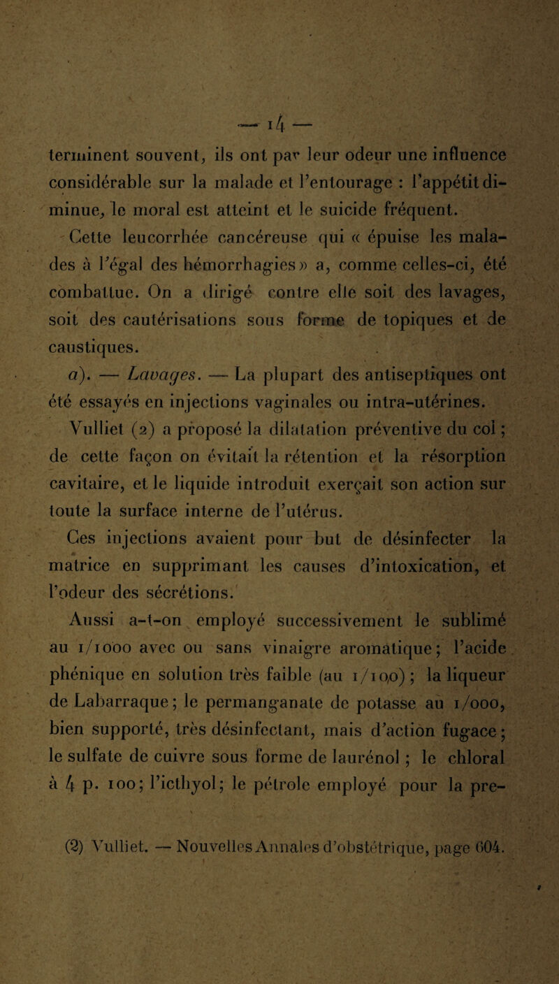 terminent souvent, ils ont par leur odeur une influence considérable sur la malade et l’entourage : l’appétit di¬ minue, le moral est atteint et le suicide fréquent. Cette leucorrhée cancéreuse qui « épuise les mala¬ des à Pégal des hémorrhagies » a, comme celles-ci, été combattue. On a dirigé contre elle soit des lavages, soit des cautérisations sous forme de topiques et de caustiques. a). — Lavages. — La plupart des antiseptiques ont été essayés en injections vaginales ou intra-utérines. Vulliet (2) a proposé la dilatation préventive du col ; de cette façon on évitait la rétention et la résorption cavitaire, et le liquide introduit exerçait son action sur toute la surface interne de l’utérus. Ces injections avaient pour but de désinfecter la n '. 1 ' 4 r '' * matrice en supprimant les causes d’intoxication, et l’odeur des sécrétions. Aussi a-t-on employé successivement le sublimé au 1/1000 avec ou sans vinaigre aromatique; l’acide phénique en solution très faible (au 1/10,0); la liqueur de Labarraque ; le permanganate de potasse au 1/000, bien supporté, très désinfectant, mais d'action fugace ; le sulfate de cuivre sous forme de laurénol ; le chloral à 4 P* 100; l’ictliyol; le pétrole employé pour la pre- (2) Vulliet. — Nouvelles Annales d’obstétrique, page 604.