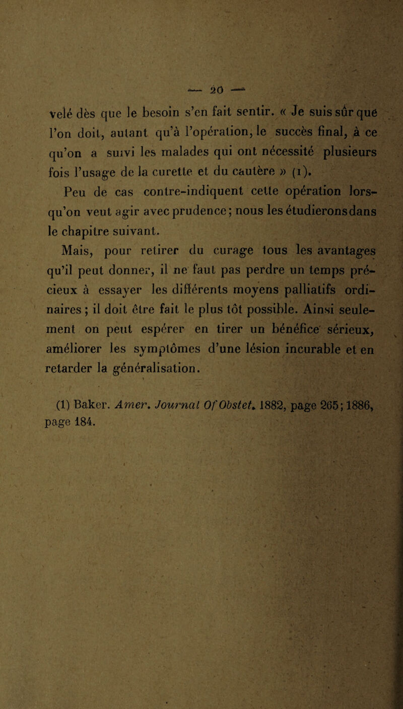 vêlé dès que le besoin s’en fait sentir. « Je suis sur que l’on doit, autant qu’à l’opération, le succès final, à ce qu’on a suivi les malades qui ont nécessité plusieurs fois l’usage de la curette et du cautère » (i). Peu de cas contre-indiquent cette opération lors¬ qu’on veut agir avec prudence; nous les étudierons dans le chapitre suivant. Mais, pour retirer du curage tous les avantages qu’il peut donner, il ne faut pas perdre un temps pré¬ cieux à essayer les différents moyens palliatifs ordi¬ naires ; il doit être fait le plus tôt possible. Ainsi seule¬ ment on peut espérer en tirer un bénéfice sérieux, améliorer les symptômes d’une lésion incurable et en retarder la généralisation. (1) Baker. Amer. Journal Of Obstet». 1882, page 265; 1886, page 184.