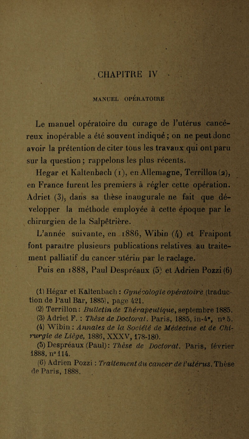 MANUEL OPÉRATOIRE Le manuel opératoire du curage de Putérus cancé¬ reux inopérable a été souvent indiqué ; on ne peut donc avoir la prétention de citer tous les travaux qui ont paru sur la question ; rappelons les plus récents. Hegar et Kaltenbach (i), en Allemagne, Terrillon(a), en France furent les premiers à régler cette opération. Adriet (3). dans sa thèse inaugurale ne fait que dé¬ velopper la méthode employée à cette époque par le chirurgien de la Salpêtrière. L’année suivante, en 1886, Wibin (4) et Fraipont font paraître plusieurs publications relatives au traite¬ ment palliatif du cancer utérin par le raclage. Puis en 1888, Paul Despréaux (5) et Adrien Pozzi(6) (1) Hégar et Kaltenbach : Gynécologie opératoire (traduc¬ tion de Paul Bar, 1885), page 421. (2) Terrillon: Bulletin de Thérapeutique, septembre 1885. (3) Adriet F. : Thèse de Doctorat. Paris, 1885, in-4% n05. (4) Wibin : Annales de la Société de Médecine et de Chi¬ rurgie de Liège, 1886, XXXV, 178-180. (5) Despréaux (Paul) : Thèse de Doctorat. Paris, février 1888, n° 114. (6) Adrien Pozzi : Traitement du cancer de l’utérus. Thèse de Paris, 1888.