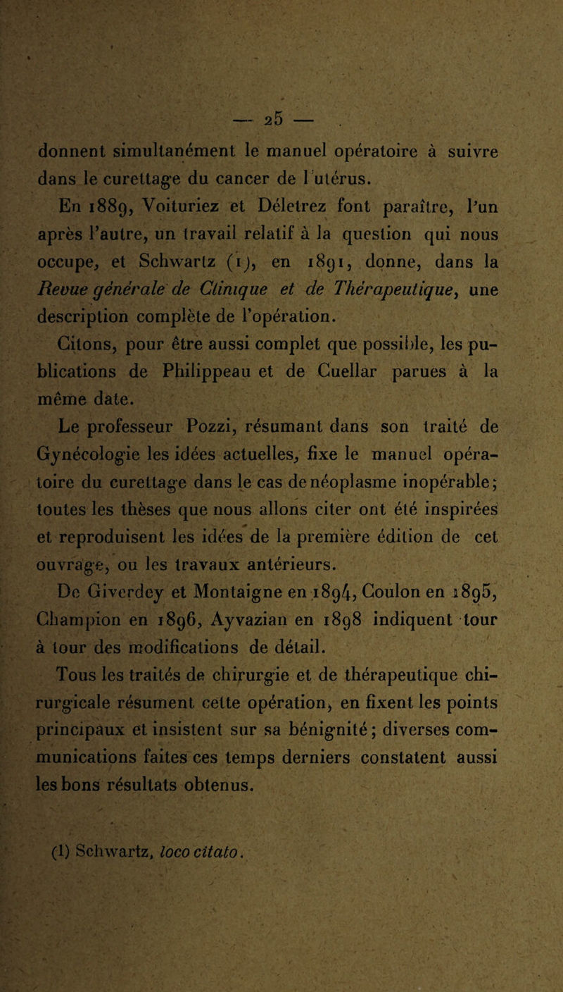 # -2 5 - donnent simultanément le manuel opératoire à suivre dans le curettage du cancer de 1 utérus. En 1889, Voituriez et Déletrez font paraître, Pun après l’autre, un travail relatif à la question qui nous occupe, et Schwartz (1), en 1891, donne, dans la Revue générale de Clinique et de Thérapeutique, une description complète de l’opération. Citons, pour être aussi complet que possible, les pu¬ blications de Philippeau et de Cuellar parues à la même date. Le professeur Pozzi, résumant dans son traité de Gynécologie les idées actuelles, fixe le manuel opéra¬ toire du curettage dans le cas de néoplasme inopérable; toutes les thèses que nous allons citer ont été inspirées et reproduisent les idées de la première édition de cet ouvrage, ou les travaux antérieurs. De Giverdey et Montaigne en 1894, Coulon en 1895, Champion en 1896, Ayvazian en 1898 indiquent tour à tour des modifications de détail. Tous les traités de chirurgie et de thérapeutique chi¬ rurgicale résument cette opération, en fixent les points principaux et insistent sur sa bénignité ; diverses com¬ munications faites ces temps derniers constatent aussi les bons résultats obtenus. (1) Schwartz, lococitato.