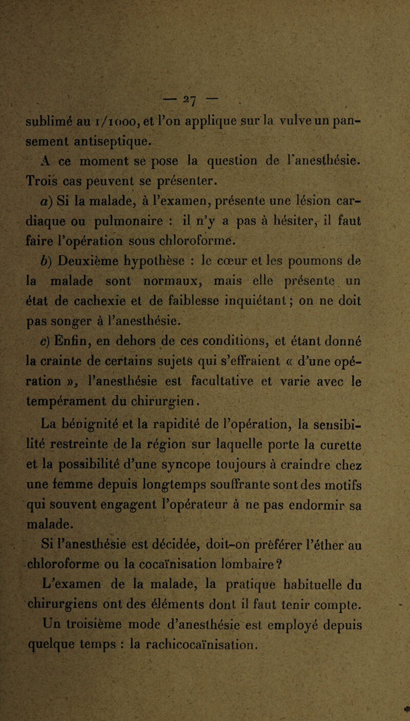 sublimé au i/iooo, et Ton applique sur la vulve un pan¬ sement antiseptique. A ce moment se pose la question de l'anesthésie. Trois cas peuvent se présenter. a) Si la malade, à l’examen, présente une lésion car¬ diaque ou pulmonaire : il n7y a pas à hésiter, il faut faire l’opération sous chloroforme. b) Deuxième hypothèse : le cœur et les poumons de la malade sont normaux, mais elle présente un état de cachexie et de faiblesse inquiétant ; on ne doit pas songer à l’anesthésie. c) Enfin, en dehors de ces conditions, et étant donné la crainte de certains sujets qui s’effraient « d’une opé¬ ration », l’anesthésie est facultative et varie avec le tempérament du chirurgien. La bénignité et la rapidité de l’opération, la sensibi¬ lité restreinte de la région sur laquelle porte la curette et la possibilité d’une syncope toujours à craindre chez une femme depuis longtemps souffrante sont des motifs qui souvent engagent l’opérateur à ne pas endormir sa malade. Si l’anesthésie est décidée, doit-on préférer l’éther au chloroforme ou la cocaïnisation lombaire? L’examen de la malade, la pratique habituelle du chirurgiens ont des éléments dont il faut tenir compte. Un troisième mode d’anesthésie est employé depuis quelque temps : la rachicocaïnisation.