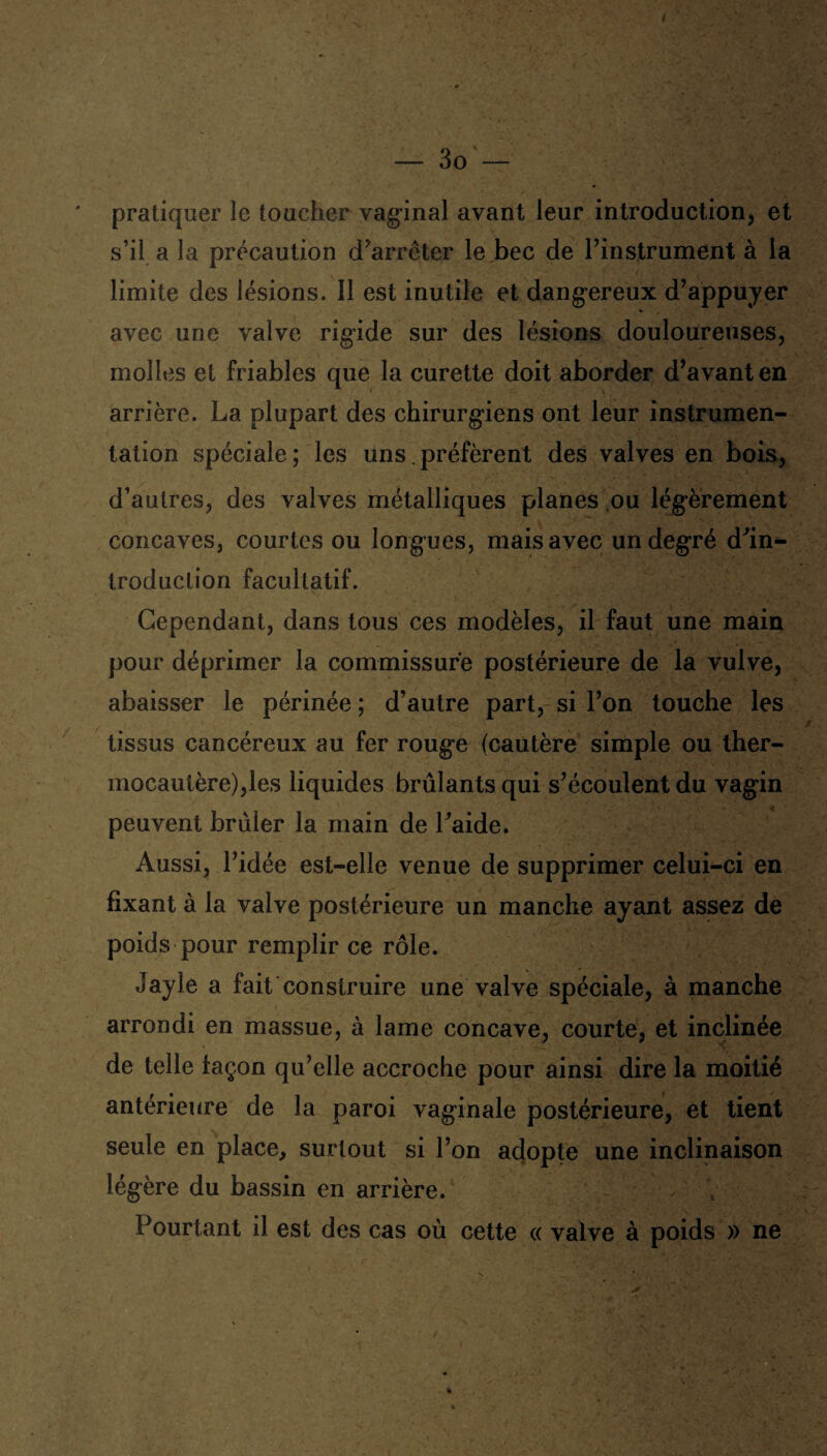 pratiquer le toucher vaginal avant leur introduction, et s’il a la précaution d’arrêter le bec de l’instrument à la limite des lésions. Il est inutile et dangereux d’appuyer avec une valve rigide sur des lésions douloureuses, molles et friables que la curette doit aborder d’avant en arrière. La plupart des chirurgiens ont leur instrumen¬ tation spéciale; les uns préfèrent des valves en bois, d’autres, des valves métalliques planes ou légèrement concaves, courtes ou longues, mais avec un degré d’in¬ troduction facultatif. Cependant, dans tous ces modèles, il faut une main pour déprimer la commissure postérieure de la vulve, abaisser le périnée ; d’autre part, si l’on touche les tissus cancéreux au fer rouge (cautère simple ou ther¬ mocautère),les liquides brûlants qui s’écoulent du vagin peuvent brûler la main de l’aide. Aussi, l’idée est-elle venue de supprimer celui-ci en fixant à la valve postérieure un manche ayant assez de poids pour remplir ce rôle. Jayle a fait construire une valve spéciale, à manche arrondi en massue, à lame concave, courte, et inclinée de telle façon qu’elle accroche pour ainsi dire la moitié antérieure de la paroi vaginale postérieure, et tient seule en place, surtout si l’on adopte une inclinaison légère du bassin en arrière. ; ; Pourtant il est des cas où cette « valve à poids » ne