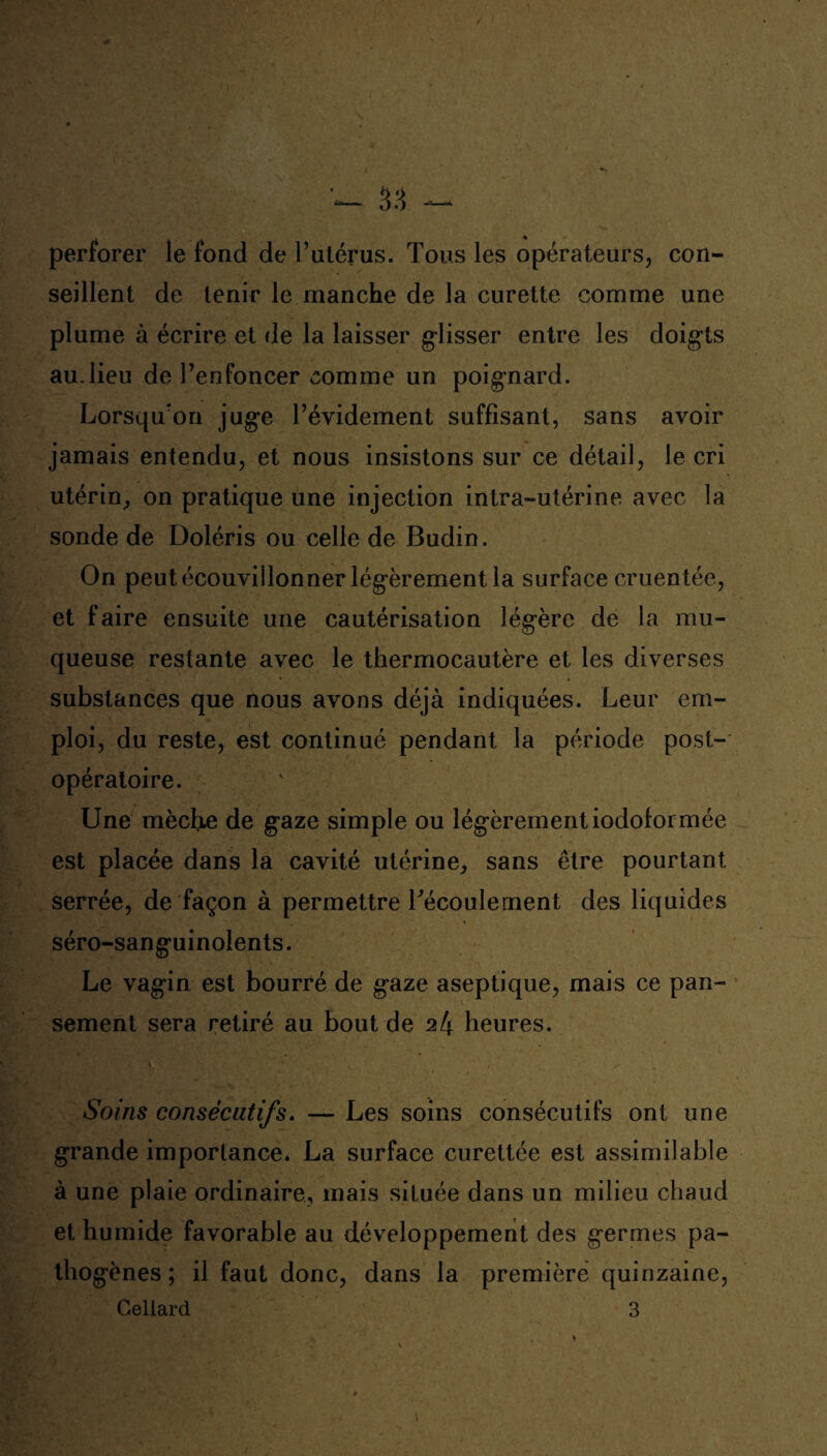 perforer le fond de l’utérus. Tous les opérateurs, con¬ seillent de tenir le manche de la curette comme une plume à écrire et de la laisser glisser entre les doigts au.lieu de l’enfoncer comme un poignard. Lorsqu’on juge l’évidement suffisant, sans avoir jamais entendu, et nous insistons sur ce détail, le cri utérin, on pratique une injection intra-utérine avec la sonde de Doléris ou celle de Budin. On peutécouvillonner légèrement la surface cruentée, et faire ensuite une cautérisation légère de la mu¬ queuse restante avec le thermocautère et les diverses substances que nous avons déjà indiquées. Leur em¬ ploi, du reste, est continué pendant la période post¬ opératoire. Une mèche de gaze simple ou légèrementiodolormée est placée dans la cavité utérine, sans être pourtant serrée, de façon à permettre Técoulement des liquides séro-sanguinolents. Le vagin est bourré de gaze aseptique, mais ce pan¬ sement sera retiré au bout de M heures. Soins consécutifs. — Les soins consécutifs ont une grande importance. La surface curettée est assimilable à une plaie ordinaire, mais située dans un milieu chaud et humide favorable au développement des germes pa¬ thogènes; il faut donc, dans la première quinzaine, Celiard 3