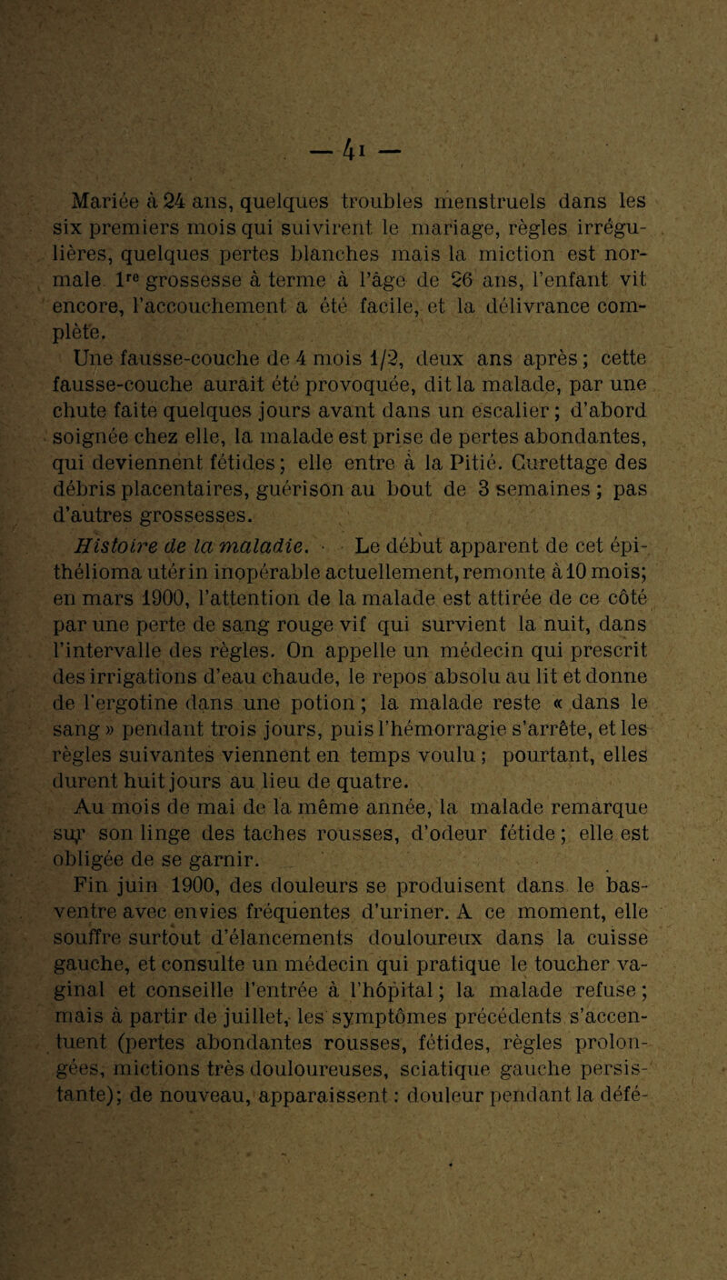 Mariée à 24 ans, quelques troubles menstruels dans les six premiers mois qui suivirent le mariage, règles irrégu¬ lières, quelques pertes blanches mais la miction est nor¬ male lre grossesse à terme à Page de 26 ans, l’enfant vit encore, l'accouchement a été facile, et la délivrance com¬ plète. Une fausse-couche de 4 mois 1/2, deux ans après; cette fausse-couche aurait été provoquée, dit la malade, par une chute faite quelques jours avant dans un escalier ; d’abord soignée chez elle, la malade est prise de pertes abondantes, qui deviennent fétides; elle entre à la Pitié. Curettage des débris placentaires, guérison au bout de 3 semaines ; pas d’autres grossesses. Histoire de la maladie. • Le début apparent de cet épi- thélioma utérin inopérable actuellement, remonte à 10 mois; en mars 1900, l’attention de la malade est attirée de ce côté par une perte de sang rouge vif qui survient la nuit, dans l’intervalle des règles. On appelle un médecin qui prescrit des irrigations d’eau chaude, le repos absolu au lit et donne de l’ergotine dans une potion ; la malade reste « dans le sang » pendant trois jours, puis l’hémorragie s’arrête, et les règles suivantes viennent en temps voulu ; pourtant, elles durent huit jours au lieu de quatre. Au mois de mai de la même année, la malade remarque sip' son linge des taches rousses, d’odeur fétide ; elle est obligée de se garnir. Fin juin 1900, des douleurs se produisent dans le bas- ventre avec envies fréquentes d’uriner. A ce moment, elle souffre surtout d’élancements douloureux dans la cuisse gauche, et consulte un médecin qui pratique le toucher va¬ ginal et conseille l’entrée à l’hôpital ; la malade refuse ; mais à partir de juillet,- les symptômes précédents s’accen¬ tuent (pertes abondantes rousses, fétides, règles prolon¬ gées, mictions très douloureuses, sciatique gauche persis¬ tante); de nouveau, apparaissent : douleur pendant la défé-