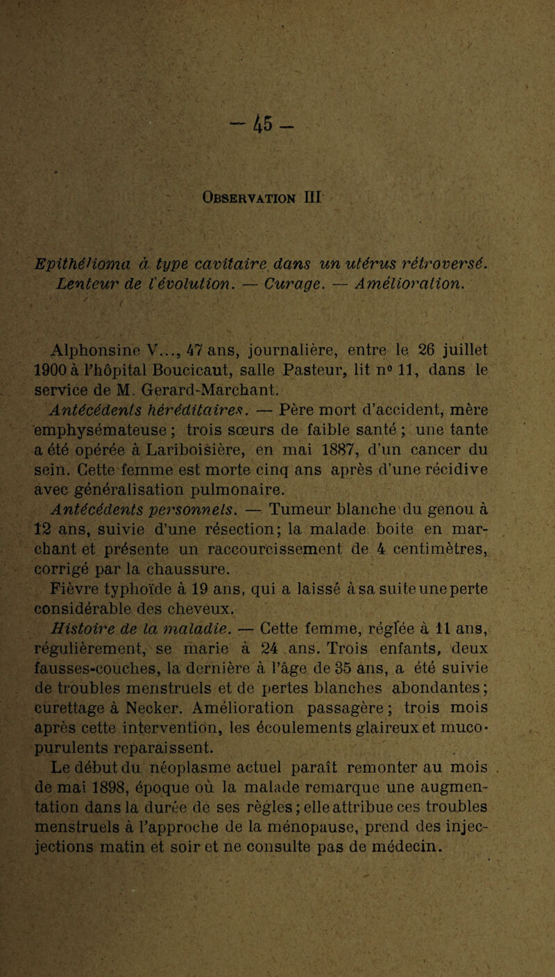 f — 45 — Observation III EpithéHoma à type cavitaire dans un utérus rétro versé. Lenteur de l'évolution. — Curage. — Amélioration. Alphonsine Y.,., 47 ans, journalière, entre le 26 juillet 1900 à l’hôpital Boucicaut, salle Pasteur, lit n° 11, dans le service de M. Gerard-Marchant. Antécédents héréditaires. — Père mort d’accident, mère emphysémateuse ; trois sœurs de faible santé ; une tante a été opérée à Lariboisière, en mai 1887, d’un cancer du sein. Cette femme est morte cinq ans après d’une récidive avec généralisation pulmonaire. Antécédents personnels. — Tumeur blanche du genou à 12 ans, suivie d’une résection; la malade boite en mar¬ chant et présente un raccourcissement de 4 centimètres, corrigé par la chaussure. Fièvre typhoïde à 19 ans, qui a laissé à sa suite une perte considérable des cheveux. Histoire de la maladie. — Cette femme, réglée à 11 ans, régulièrement, se marie à 24 ans. Trois enfants, deux fausses-couches, la dernière à l’âge de 35 ans, a été suivie de troubles menstruels et de pertes blanches abondantes; curettage à Necker. Amélioration passagère ; trois mois après cette intervention, les écoulements glaireux et rnuco- purulents reparaissent. Le début du néoplasme actuel paraît remonter au mois de mai 1898, époque où la malade remarque une augmen¬ tation dans la durée de ses règles ; elle attribue ces troubles menstruels à l’approche de la ménopause, prend des injec- jections matin et soir et ne consulte pas de médecin.