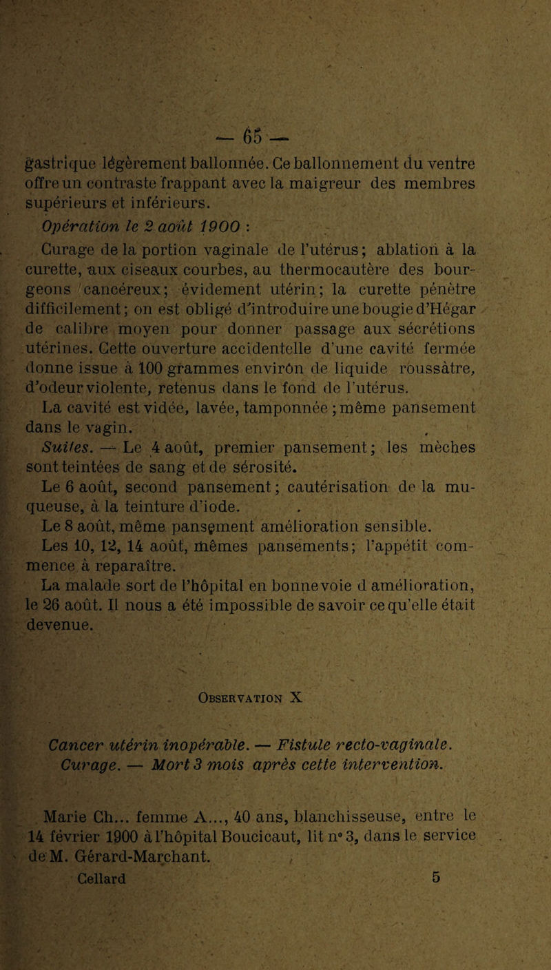 gastrique légèrement ballonnée. Ce ballonnement du ventre offre un contraste frappant avec la maigreur des membres supérieurs et inférieurs. Opération le 2 août 1900 : Curage de la portion vaginale de l’utérus ; ablation à la curette, aux ciseaux courbes, au thermocautère des bour¬ geons cancéreux; évidement utérin; la curette pénètre difficilement; on est obligé d'introduire une bougie d’Hégar de calibre moyen pour donner passage aux sécrétions utérines. Cette ouverture accidentelle d’une cavité fermée donne issue à 100 grammes envirôn de liquide roussàtre, d’odeur violente, retenus dans le fond de l’utérus. La cavité est vidée, lavée, tamponnée ; même pansement dans le vagin. Suites. — Le 4 août, premier pansement ; les mèches sont teintées de sang et de sérosité. Le 6 août, second pansement ; cautérisation de la mu¬ queuse, à la teinture d’iode. Le 8 août, même pansement amélioration sensible. Les 10, 12, 14 août, mêmes pansements; l’appétit com¬ mence à reparaître. La malade sort de l’hôpital en bonnevoie d amélioration, le 26 août. Il nous a été impossible de savoir ce qu’elle était devenue. Observation X Cancer utérin inopérable. — Fistule recto-vaginale. Curage. — Mort 3 mois après cette intervention. Marie Ch... femme A..., 40 ans, blanchisseuse, entre le 14 février 1900 à l’hôpital Boucicaut, litn°3, dans le service ' de M. Gérard-Marchant.