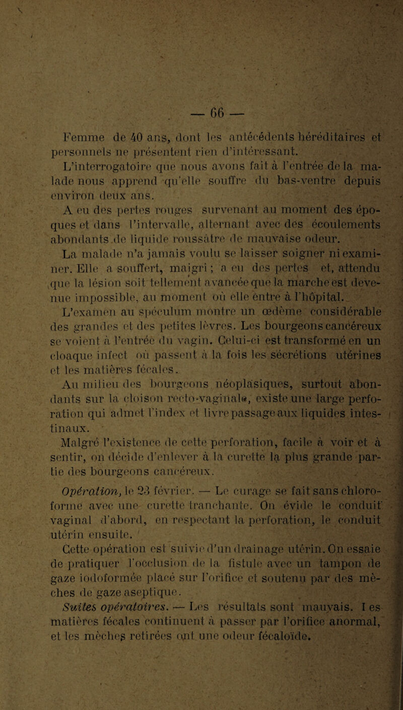 Femme de 40 ans, dont les antécédents héréditaires et personnels ne présentent rien d’intéressant. L’interrogatoire que nous avons fait à l’entrée de la ma¬ lade nous apprend qu’elle souffre du bas-ventre depuis environ deux ans. A eu des pertes rouges survenant au moment des épo¬ ques et dans l’intervalle, alternant avec des écoulements abondants de liquide roussâtre de mauvaise odeur. La malade n’a jamais voulu se laisser soigner ni exami¬ ner. Elle a souffert, maigri ; a eu des pertes et, attendu que la lésion soit tellement avancée que la marche est deve¬ nue impossible, au moment où elle entre à l’hôpital. L’examen au spéculum montre un œdème considérable des grandes et des petites lèvres. Les bourgeons cancéreux se voient à l’entrée du vagin. Celui-ci est transformé en un cloaque infect où passent à la fois les sécrétions utérines et les matières fécales. Au milieu des bourgeons néoplasiques, surtout abon¬ dants sur la cloison recto-vaginal», existe une large perfo¬ ration qui admet l'index et livre passage aux liquides intes¬ tinaux. • Malgré l’existence de cette perforation, facile à voir et à sentir, on décide d’enlever à la curette la plus grande par¬ tie des bourgeons cancéreux. Opération, le 23 février. — Le curage se fait sans chloro¬ forme avec une curette tranchante. On évide le conduit' vaginal d'abord, en respectant la perforation, le conduit utérin ensuite. ' Cette opération est suivie d’un drainage utérin. On essaie de pratiquer l’occlusion de la fistule avec un tampon de gaze iodoformèe placé sur l’orifice et soutenu par des mè¬ ches de gaze aseptique. Suites opératoires. — Les résultats sont mauvais. î es matières fécales continuent à passer par l’orifice anormal, et les mèches retirées cuit une odeur fécaloïde.