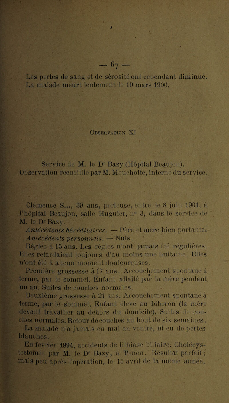 Les pertes de sang et de sérosité ont cependant diminué. La malade meurt lentement le 10 mars 1900. Observation XT Service de M. le Dr Bazy (Hôpital Beaujon). Observation recueillie par M. Mouchotte, interne du service. Clémence S..., 39 ans, parleuse, entre le 8 juin 1901, à l’hôpital Beaujon, salle Huguier, n° 3, dans le service de M. le Dr Bazy. Antécédents héréditaires. — Père et mère bien portants. Antécédents personnels.—Nuis. Réglée à 15 ans. Les règles iront jamais été régulières. Elles retardaient toujours d'au moins une huitaine. Elles n’ont été à aucun*moment douloureuses. Première grossesse à 17 ans. Accouchement spontané à terme, par le sommet. Enfant allaité par la mère pendant un an. Suites de couches normales. Deuxième grossesse à 21 ans. Accouchement spontané à terme, par le sommet. Enfant élevé au biberon (la mère devant travailler au dehors du domicile). Suites de cou¬ ches normales. Retour découches au bout de six semaines. La malade n’a jamais eu mal au ventre, ni eu de pertes blanches. En février 1894, accidents de lithiase biliaire. Cholécys¬ tectomie par M. le Dr Bazy, à Tenon. Résultat parfait ; mais peu après l’opération, le 15 avril de la même année,