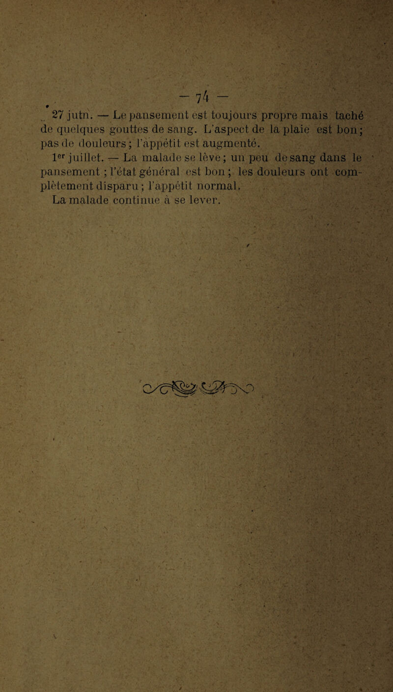 # 27 jutn. — Le pansement est toujours propre mais taché de quelques gouttes de sang. L'aspect de la plaie est bon; pas de douleurs ; l’appétit est augmenté. 1er juillet. — La malade se lève; un peu de sang dans le pansement ; l’état général est bon; les douleurs ont com¬ plètement disparu ; l’appétit normal. La malade continue à se lever.