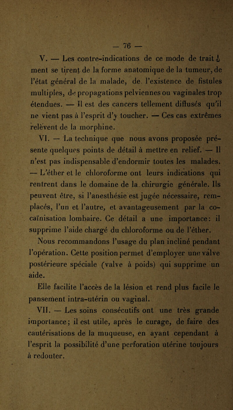 V. — Les contre-indications de ce mode de trait i ment se tirent de la forme anatomique de la tumeur, de l’état général de la malade, de, l’existence de fistules multiples, de propagations pelviennes ou vaginales trop étendues. — Il est des cancers tellement diffusés qu'il ne vient pas à l’esprit d’y toucher. — Ces cas extrêmes relèvent de la morphine. VI. — La technique que nous avons proposée pré¬ sente quelques points de détail à mettre en relief. — Il n’est pas indispensable d’endormir toutes les malades. — L'éther et le chloroforme ont leurs indications qui rentrent dans le domaine de la. chirurgie générale. Ils peuvent être, si l’anesthésie est jugée nécessaire, rem¬ placés, l’un et l’autre, et avantageusement par la co¬ caïnisation lombaire. Ce détail a une importance: il supprime l’aide chargé du chloroforme ou de l’éther. Nous recommandons l’usage du plan incliné pendant l’opération. Cette position permet d’employer une valve postérieure spéciale (valve à poids) qui supprime un aide. Elle facilite l’accès de la lésion et rend plus facile le pansement intra-utérin ou vaginal. VII. — Les soins consécutifs ont une très grande importance; il est utile, après le curage, de faire des cautérisations de la muqueuse, en ayant cependant à l’esprit la possibilité d’une perforation utérine toujours à redouter.