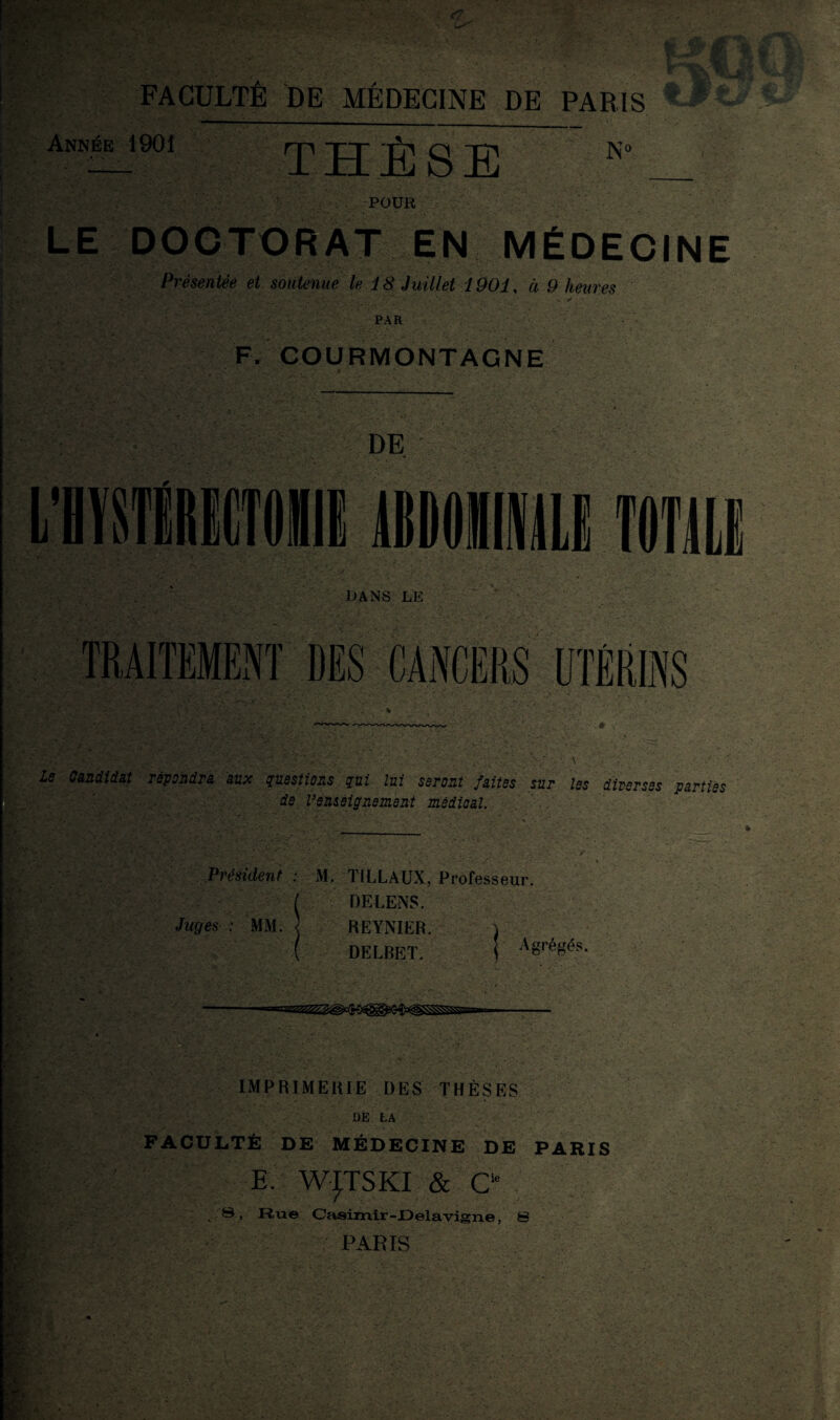 Année 1901 rp -pg- g -g N° V • •. -POUR LE DOCTORAT EN MÉDECINE Présentée et soutenue le 18 Juillet 1901, à 9 heures PAR ‘ • • • ' F. COURMONTAGNE DE le Candidat revaudra aux questions qui lui seront faites sur les diverses parties de l’enseignement médical. Président : M. TILLAUX, Professeur. DELENS. Juges : MM. \ REYNIER. i DELBET. Agrégés. IMPRIMERIE DES THÈSES DE LA FACULTÉ DE MÉDECINE DE PARIS E W^TSKI & Cie B, Rue Casimir-Delàvigne, S PARIS