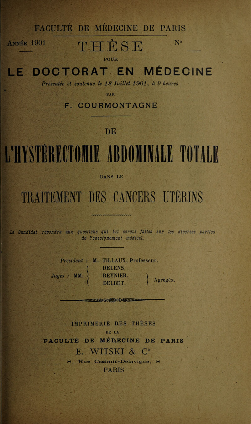 > * Année 1901 THÈSE N° POUR LE DOCTORAT EN MÉDECINE Présentée et soutenue le 18 Juillet 1901, à 9 heures F. COURMONTAGNE DE DANS LE TRAITEMENT DES CANCERS UTÉRINS Le Candidat répondra aux questions qui lui seront faites sur les diverses parties de renseignement médical Président : M. TILLAUX, Professeur. I DELENS. Juges : MM. ] REYNIER. DELBET. Agrégés. vn IMPRIMERIE DES THESES DE LA FACULTÉ DE MÉDECINE DE PARIS E. WITSKI & C1* H, Rue Casimir-Delavigne, S