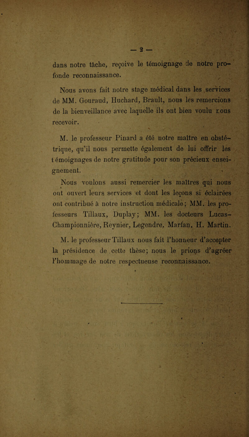 — 2 — dans notre tâche, reçoive le témoignage de notre pro¬ fonde reconnaissance. Nous avons fait notre stage médical dans les services > i-'. 'j ' - .^ijg «wVGvËH de MM. Gouraud, Huchard, Brault, nous les remercions de la bienveillance avec laquelle ils ont bien voulu nous recevoir. M. le professeur Pinard a été notre maître en obsté¬ trique, qu’il nous permette également de lui offrir les t émoignages de notre gratitude pour son précieux ensei¬ gnement. Nous voulons aussi remercier les maîtres qui nous » ont ouvert leurs services et dont les leçons si éclairées o ont contribué à notre instruction médicale; MM. les pro¬ fesseurs Tillaux, Duplay; MM. les docteurs Lucas- Championnière, Reynier, Legendre, Marfan, H. Martin. M. le professeur Tillaux nous fait l’honneur d’accepter la présidence de cette thèse; nous le prions d’agréer l’hommage de notre respectueuse reconnaissance. » \