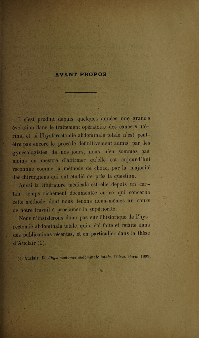 AVANT PROPOS Il s’est produit depuis quelques années une grande évolution dans le traitement opératoire des cancers uté¬ rins, et si l’hystérectomie abdominale totale n’est peut- être pas encore le procédé définitivement admis par les gynécologistes de nos jours, nous n’en sommes pas moins en mesure d’affirmer qu’elle est aujourd’hui reconnue comme la méthode de choix, par la majorité •* .* des chirurgiens qui ont étudié de près la question. Aussi la littérature médicale est-elle depuis un cer¬ tain temps richement documentée en ce qui concerne cette méthode dont nous tenons nous-mêmes au cours de notre travail à proclamer la supériorité. Nous n’insisterons donc pas sdr l’historique de l’hys- rectomie abdominale totale, qui a été faite et refaite dans des publications récentes, et en particulier dans la thèse d’Auclair (1). (1) Auclair De Vhystévectomie abdominale totale. TIigsg. Paris 18.).).
