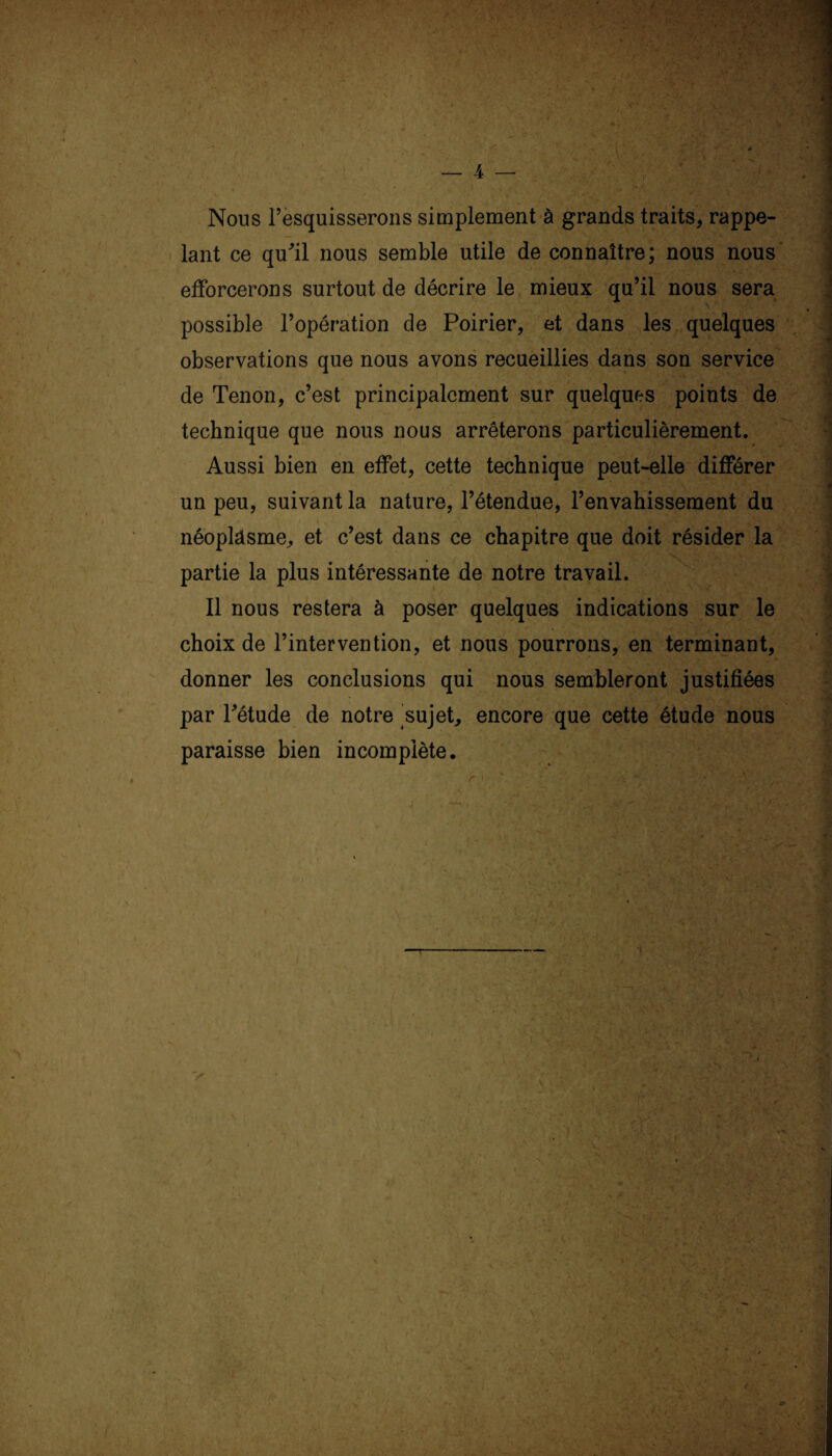 Nous l’esquisserons simplement à grands traits, rappe¬ lant ce qu'il nous semble utile de connaître; nous nous efforcerons surtout de décrire le mieux qu’il nous sera possible l’opération de Poirier, et dans les quelques observations que nous avons recueillies dans son service de Tenon, c’est principalement sur quelques points de technique que nous nous arrêterons particulièrement. Aussi bien en effet, cette technique peut-elle différer un peu, suivant la nature, l’étendue, l’envahissement du néoplasme, et c’est dans ce chapitre que doit résider la partie la plus intéressante de notre travail. Il nous restera à poser quelques indications sur le choix de l’intervention, et nous pourrons, en terminant, donner les conclusions qui nous sembleront justifiées par Pétude de notre sujet, encore que cette étude nous paraisse bien incomplète.