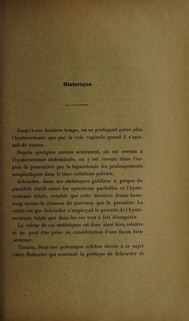 ■v  \ Historiqüe Jusqu’à ces derniers temps, on ne pratiquait guère plus l’hystérectomie que par la voie vaginale quand il s’agis¬ sait de cancer. Depuis quelques années seulement, on est revenu à rhystéréotomie abdominale, on y est revenu dans l’es¬ poir de poursuivre par la laparotomie les prolongements néoplastiques dans le tissu cellulaire pelvien. Schrœder, dans ses statistiques publiées à propos du parallèle établi entre les opérations partielles et F hysté¬ rectomie totale, conclut que cette dernière donne beau¬ coup moins de chances de guérison que la première. La vérité est que Schrœder n’employait le procédé de F hysté¬ rectomie totale que dans les cas tout à fait désespérés. La valeur de ces statistiques est donc ainsi bien relative et ne peut être prise en considération d’une façon bien sérieuse. Tannen, dans une polémique célèbre élevée à ce sujet entre Hofmeier qui soutenait la pratique de Schrœder et !