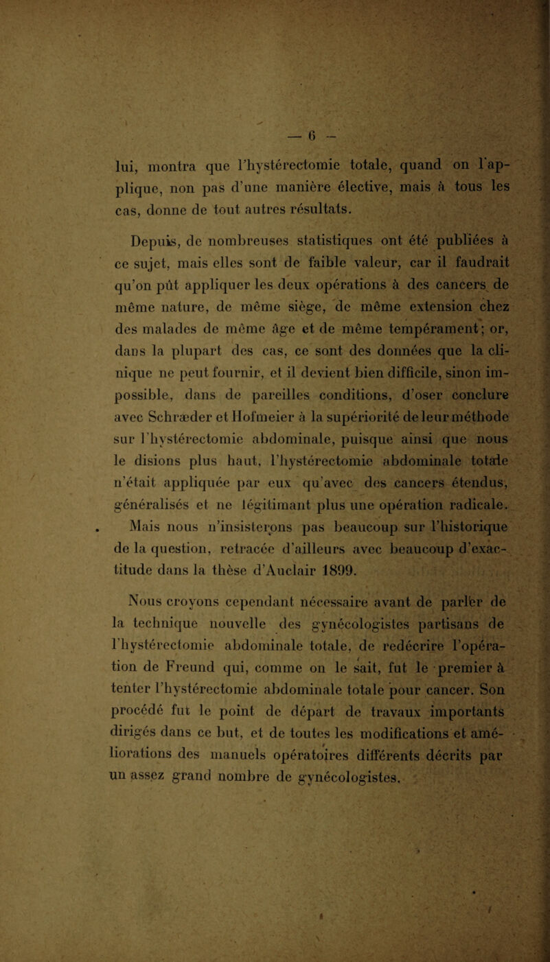 V. / — 6 - lui, montra que l’hystéréotomie totale, quand on rap¬ plique, non pas d’une manière élective, mais à tous les cas, donne de tout autres résultats. Depuis, de nombreuses statistiques ont été publiées à ce sujet, mais elles sont de faible valeur, car il faudrait qu’on pût appliquer les deux opérations à des cancers de même nature, de même siège, de même extension chez des malades de même âge et de même tempérament; or, dans la plupart des cas, ce sont des données que la cli¬ nique ne peut fournir, et il devient bien difficile, sinon im¬ possible, dans de pareilles conditions, d’oser conclure avec Schræder et Hofmeier à la supériorité de leur méthode sur 1 hystérectomie abdominale, puisque ainsi que nous le disions plus haut, l’hystérectomie abdominale totale n’était appliquée par eux qu'avec des cancers étendus, généralisés et ne légitimant plus une opération radicale. Mais nous n’insisterons pas beaucoup sur l’historique de la question, retracée d’ailleurs avec beaucoup d’exac¬ titude dans la thèse d’Auclair 1899. Nous croyons cependant nécessaire avant de parlbr de la technique nouvelle des gynécologistes partisans de l’hystérectomie abdominale totale, de redécrire l’opéra¬ tion de Freund qui, comme on le sait, fut le premier à tenter l’hystérectomie abdominale totale pour cancer. Son procédé fut le point de départ de travaux importants dirigés dans ce but, et de toutes les modifications et amé¬ liorations des manuels opératoires différents décrits par un assez grand nombre de gynécologistes.