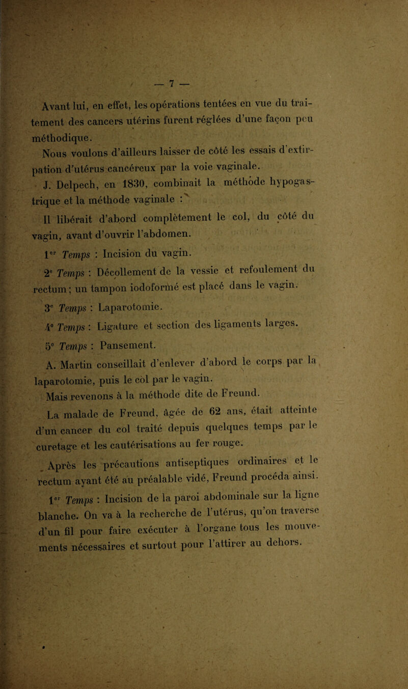 Avant lui, en effet, les opérations tentées en vue du trai¬ tement des cancers utérins furent réglées d une façon peu » méthodique. Nous voulons d’ailleurs laisser de côté les essais d extir¬ pation d’utérus cancéreux par la voie vaginale. J. Delpech, en 1830, combinait la méthode hypogas¬ trique et la méthode vaginale : Il libérait d’abord complètement le col, du côté du vagin, avant d’ouvrir l’abdomen. l°r fempS • Incision du vagin. 2e Temps : Décollement de la vessie et refoulement du rectum; un tampon iodoformé est placé dans le vagin. 3e Temps : Laparotomie. 4° Temps ' Ligature et section des ligaments larges. 5e Temps : Pansement. A. Martin conseillait d’enlever d’abord le corps par la laparotomie, puis le côl par le vagin. Mais revenons à la méthode dite de Freund. La malade de Freund, âgée de 62 ans, était atteinte d’un cancer du col traité depuis quelques temps par le curetage et les cautérisations au fer rouge. Après les précautions antiseptiques ordinaires et le rectum ayant été au préalable vidé, Freund procéda ainsi. 1er Temps : Incision de la paroi abdominale sur la ligne blanche. On va à la recherche de l’utérus, qu’on traverse d’un fil pour faire exécuter à l’organe tous les mouve¬ ments nécessaires et surtout pour 1 attirer au dehors.