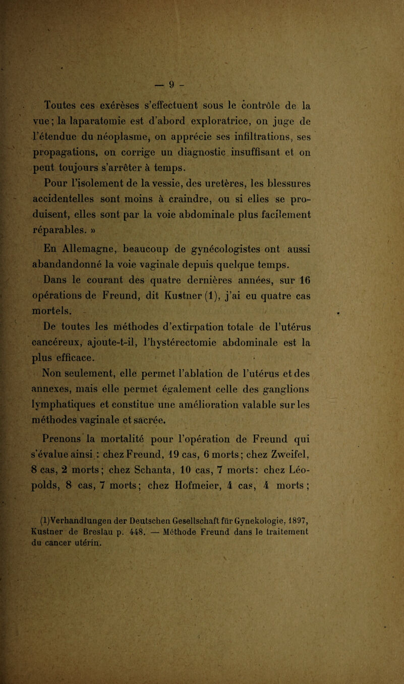 Toutes ces exérèses s’effectuent sous le contrôle de la vue ; la laparatomie est d’abord exploratrice, on juge de l’étendue du néoplasme* on apprécie ses infiltrations, ses propagations, on corrige un diagnostic insuffisant et on peut toujours s’arrêter à temps. Pour l’isolement de la vessie, des uretères, les blessures accidentelles sont moins à craindre, ou si elles se pro¬ duisent, elles sont par la voie abdominale plus facilement réparables. » En Allemagne, beaucoup de gvnécologistes ont aussi abandandonné la voie vaginale depuis quelque temps. Dans le courant des quatre dernières années, sur 16 opérations de Freund, dit Kustner(l), j’ai eu quatre cas mortels. - De toutes les méthodes d’extirpation totale de l’utérus cancéreux, ajoute-t-il, Fhvstérectomie abdominale est la plus efficace. Non seulement, elle permet l’ablation de l’utérus et des annexes, mais elle permet également celle des ganglions lymphatiques et constitue une amélioration valable sur les méthodes vaginale et sacrée. Prenons la mortalité pour l’opération de Freund qui s’évalue ainsi : chez Freund, 19 cas, 6 morts; chez Zweifel, 8 cas, 2 morts; chez Schanta, 10 cas, 7 morts: chez Léo- poids, 8 cas, 7 morts; chez Hofmeier, 4 cas, 4 morts; $ (l)Verhandlungen der Deutschen Gesellschaft für Gynekologie, 1897, Kustner de Breslau p. 448. — Méthode Freund dans le traitement du cancer utérin.