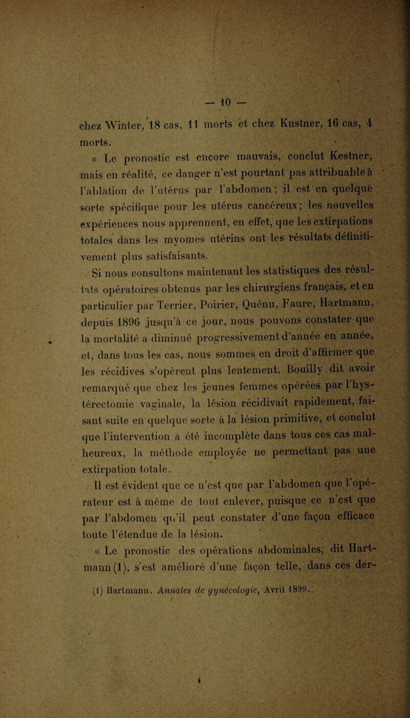— 10 — chez Winter, 18 cas, 11 morts et chez Kustner, 16 cas, 4 morts. « Le pronostic est encore mauvais, conclut Kestner, mais en réalité, ce danger n’est pourtant pas attribuable à l’ablation de l’utérus par l'abdomen ; il est en quelque sorte spécifique pour les utérus cancéreux; les nouvelles expériences nous apprennent, en effet, que les extirpations totales dans les myomcs utérins ont les résultats définiti¬ vement plus satisfaisants. Si nous consultons maintenant les statistiques des résul¬ tats opératoires obtenus par les chirurgiens français, et en particulier par Terrier, Poirier, Quénu, Faure, Hartmann, depuis 1896 jusqu’à ce jour, nous pouvons constater que la mortalité a diminué progressivement d’année en année, et, dans tous les cas, nous sommes en droit d affirmer que les récidives s’opèrent plus lentement. Bouilly dit avoir remarqué que chez les jeunes femmes opérées par 1 hys¬ térectomie vaginale, la lésion récidivait rapidement, fai¬ sant suite en quelque sorte à la lésion primitive, et conclut que l’intervention a été incomplète dans tous ces cas mal¬ heureux, 1a. méthode employée ne permettant pas une extirpation totale. Il est évident que ce n’est que par l’abdomen que 1 opé¬ rateur est à même de tout enlever, puisque ce n’est que par l’abdomen qu'il peut constater d’une façon efficace toute l’étendue de la lésion. « Le pronostic des opérations abdominales, dit Hart¬ mann (1), s’est amélioré d’une façon telle, dans ces der- (1) Hartmann. Armâtes de gynécologie, Avril 1899.