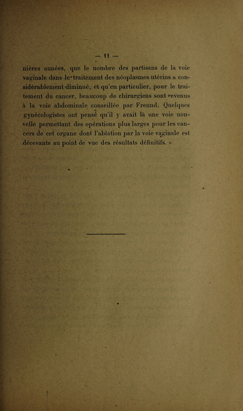 > nières années, que le nombre des partisans de la voie vaginale dans le'traitement des néoplasmes utérins a con¬ sidérablement diminué, et qu’en particulier, pour le trai¬ tement du cancer, beaucoup de chirurgiens sont revenus à la voie abdominale conseillée par Freund. Quelques gynécologistes ont pensé qu’il y avait là une voie nou¬ velle permettant des opérations plus larges pour les can¬ cers de cet organe dont l’ablation par la voie vaginale est décevante au point de vue des résultats définitifs. »