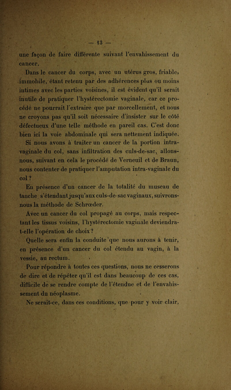 une façon de faire différente suivant Fenvahissement du cancer. Dans le cancer du corps, avec un utérus gros, friable, immobile, étant retenu par des adhérences plus ou moins intimes avec les parties voisines, il est évident qu’il serait inutile de pratiquer Fhystérectomie vaginale, car ce pro¬ cédé ne pourrait l’extraire que par morcellement, et nous ne croyons pas qu’il soit nécessaire d’insister sur le côté défectueux d'une telle méthode en pareil cas. C’est donc bien ici la voie abdominale qui sera nettement indiquée. Si nous avons a traiter un cancer de la portion intra- vaginale du col, sans infiltration des culs-de-sac, allons- nous, suivant en cela le procédé de Verneuil et de Braun, nous contenter de pratiquer l’amputation intra-vaginale du col ? En présence d’un cancer de la totalité du museau de tanche s’étendant jusqu’aux culs-de-sac vaginaux, suivrons- nous la méthode de Schrœder. Avec un cancer du col propagé au corps, mais respec¬ tant les tissus voisins, Fhystérectomie vaginale deviendra- t-elle l’opération de choix ? Quelle sera enfin la conduite que nous aurons à tenir, en présence d’un cancer du col étendu au vagin, à la vessie, au rectum. Pour répondre à toutes ces questions, nous ne cesserons de dire et de répéter qu’il est dans beaucoup de ces cas, difficile de se rendre compte de l’étendue et de l’envahis¬ sement du néoplasme. Ne serait-ce, dans ces conditions, que pour y voir clair,