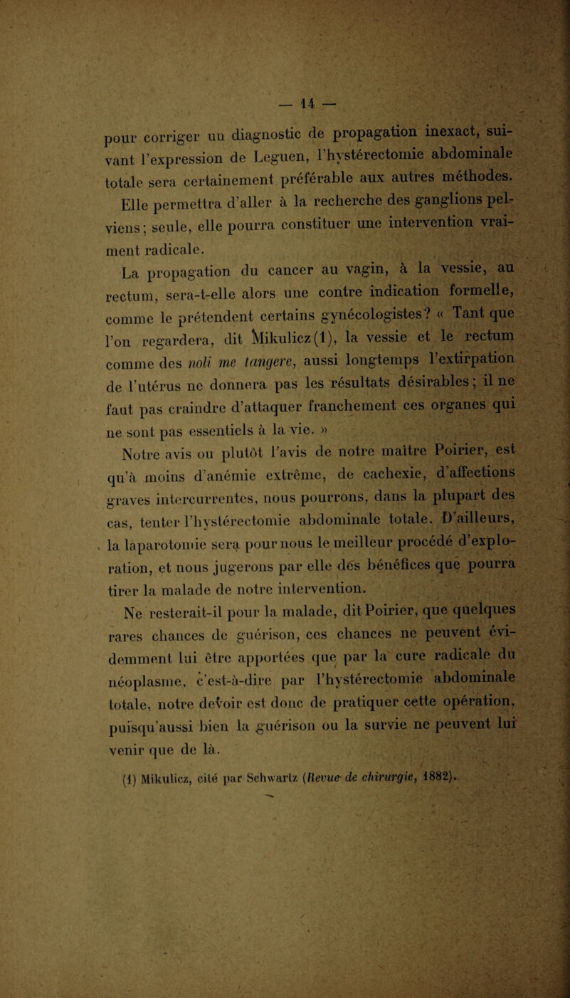 pour corriger uu diagnostic de propagation, inexact, sui vant l’expression de Leguen, 1 hystérectomie abdominale totale sera certainement préférable aux autres méthodes. Elle permettra d’aller à la recherche des ganglions pel¬ viens; seule, elle pourra constituer une intervention vrai¬ ment radicale. La propagation du cancer au vagin, à la vessie, au rectum, sera-t-elle alors une contre indication formelle, comme le prétendent certains gynécologistes? « Tant que l’on regardera, dit ÎMikulicz(l), la vessie et le rectum comme des noli me tangere, aussi longtemps l’extirpation de l’utérus ne donnera pas les résultats désirables ; il ne faut pas craindre d’attaquer franchement ces organes qui ne sont pas essentiels à la vie. » Notre avis ou plutôt l’avis de notre maître Poirier, est qu’à moins d'anémie extrême, de cachexie, d affections graves intercurrentes, nous pourrons, dans la plupait des cas tenter 1 hystérectomie abdominale totale. D ailleurs, J «J c la laparotomie sera pour nous le meilleur procédé d explo¬ ration, et nous jugerons par elle dés bénéfices que pourra tirer la malade de notre intervention. Ne resterait-il pour la malade, dit Poirier, que quelques rares chances de guérison, ces chances ne peuvent évi¬ demment lui être apportées que par la cure radicale du néoplasme, c'est-à-dire par l’hystérectomie abdominale totale, notre devoir est donc de pratiquer cette opération, puisqu’aussi bien la guérison ou la survie ne peuvent lui venir que de là. (1) Mikulicz, cité par Schwartz {Revue-de chirurgie, 1882).