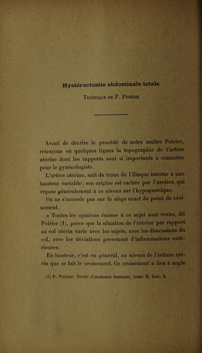 Hystérectomie abdominale totale Technique de P. Poirier Avant de décrire le procédé de notre maître Poirier, retraçons en quelques lignes la topographie de l’artère utérine dont les rapports sont si importants à connaître pour le gynécologiste. L’artère utérine, naît du tronc de l’iliaque interne à une hauteur variable ; son origine est cachée par l’üretère qui repose généralement à ce niveau sur l’hypogastrique. On ne s’accorde pas sur le siège exact du point de croi¬ sement. « Toutes les opinions émises à ce sujet sont vraies, dit Poirier (1), parce que la situation de l’utérine par rapport au col utérin varie avec les sujets, avec les dimensions du col, avec les déviations provenant d’inflammations anté¬ rieures. En hauteur, c’est en général, au niveau de l’isthme uté¬ rin que se fait le croisement. Ce croisement a lieu à angle .v