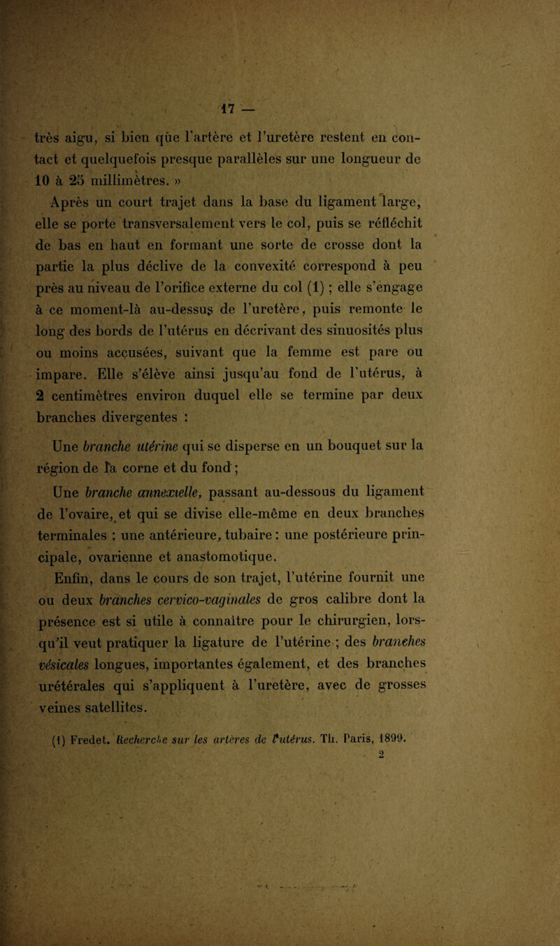 très aigu, si bien que l’artère et l’uretère restent en con¬ tact et quelquefois presque parallèles sur une longueur de 10 à 25 millimètres. » Après un court trajet dans la base du ligament large, elle se porte transversalement vers le col, puis se réfléchit de bas en haut en formant une sorte de crosse dont la partie la plus déclive de la convexité correspond à peu près au niveau de l’orifice externe du col (1) ; elle s’engage à ce moment-là au-dessus de l’uretère, puis remonte le long des bords de l’utérus en décrivant des sinuosités plus ou moins accusées, suivant que la femme est pare ou impare. Elle s’élève ainsi jusqu’au fond de l’utérus, à 2 centimètres environ duquel elle se termine par deux branches divergentes : Une branche utérine qui se disperse en un bouquet sur la région de Ta corne et du fond ; Une branche annexielle, passant au-dessous du ligament de l’ovaire, et qui se divise elle-même en deux branches terminales : une antérieure, tubaire : une postérieure prin¬ cipale, ovarienne et anastomotique. Enfin, dans le cours de son trajet, l’utérine fournit une ou deux branches cervico-vaginales de gros calibre dont la présence est si utile à connaître pour le chirurgien, lors¬ qu’il veut pratiquer la ligature de l’utérine ; des branches vésicales longues, importantes également, et des branches urétérales qui s’appliquent à l’uretère, avec de grosses veines satellites. (1) Fredet. Recherche sur les artères de £ utérus. Th. Paris, 1899. , 2