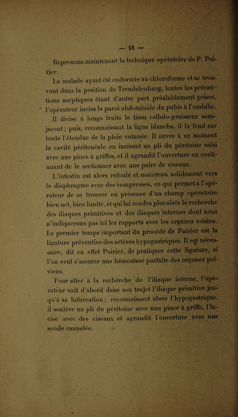Reprenons maintenant la technique opératoire de P. Poi- rier. La malade ayant été endormie au chloroforme et se trou¬ vant dans la position de Trendelenburg, toutes les précau¬ tions aseptiques étant d’autre part préalablement prises, * l’opérateur incise la paroi abdominale du pubis à l’ombilic. Il divise à longs traits le tissu cellulo-graisseux sous- jacent ; puis, reconnaissant la ligne blanche, il la fend sur toute l’étendue de la plaie cutanée. Il ouvre à ce moment la cavité péritonéale en incisant un pli du péritoine saisi avec une pince à griffes, et il agrandit l’ouverture en conti¬ nuant de le sectionner avec une paire de ciseaux. L’intestin est alors refoulé et maintenu solidement vers le diaphragme avec des compresses, ce qui permet à 1 opé¬ rateur de se trouver en présence cl un champ opératoire bien net, bien limité, et qui lui rendra plus aisée la recherche des iliaques primitives et des iliaques internes dont nous n’indiquerons pas ici les rapports avec les organes voisins. Le premier temps important du procédé de Poirier est la ligature préventive des artères hypogastriques. Il est néces¬ saire, dit en effet Poirier, de pratiquer cette ligature, si l’on veut s’assurer une hémostase parfaite des organes pel¬ viens. . « Pour aller à La reclierche de 1 iliaque interne, 1 opéwi rateur suit d’abord dans son trajet l’iliaque primitive jus¬ qu'à sa bifurcation; reconnaissant alors l’hypogastrique, il soulève un pli du péritoine avec une pince à griffe, 1 in¬ cise avec des ciseaux et agrandit l’ouverture avec une sonde cannelée. * >• ;