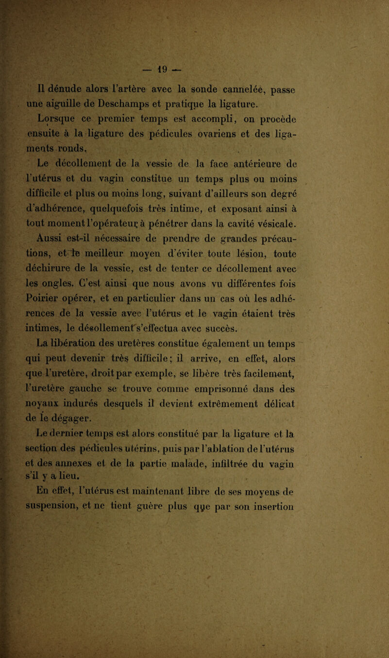 Il dénude alors l’artère avec la sonde cannelée, passe une aiguille de Deschamps et pratique la ligature. Lorsque ce premier temps est accompli, on procède ensuite à la ligature des pédicules ovariens et des liga- méats ronds. Le décollement de la vessie de la face antérieure de l’utérus et du vagin constitue un temps plus ou moins difficile et plus ou moins long, suivant d’ailleurs son degré d’adhérence, quelquefois très intime, et exposant ainsi à tout moment l’opérateur à pénétrer dans la cavité vésicale. Aussi e&t-il nécessaire de prendre de grandes précau¬ tions, et de meilleur moyen d’éviter toute lésion, toute déchirure de la vessie, est de tenter ce décollement avec les ongles. C’est ainsi que nous avons vu différentes fois Poirier opérer, et en particulier dans un cas où les adhé¬ rences de la vessie avec l’utérus et le vagin étaient très intimes, le décollement s’effectua avec succès. La libération des uretères constitue également un temps qui peut devenir trè$ difficile; il arrive, en effet, alors que l’uretère, droit par exemple, se libère très facilement, l’uretère gauche se trouve comme emprisonné dans des noyaux indurés desquels il devient extrêmement délicat de le dégager. Le dernier temps est alors constitué par la ligature et la section des pédicules utérins, puis par l’ablation de l’utérus et des annexes et de la partie malade, infiltrée du vagin s’il y a lieu. En effet, l’utérus est maintenant libre de ses moyens de suspension, et ne tient guère plus qye par son insertion