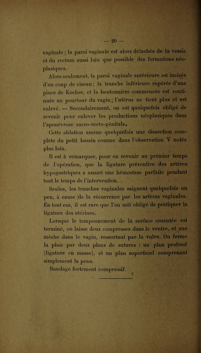 vaginale * la paroi vaginsle est alors cleiacliee de la vessie et du rectum aussi loin que possible des formations néo¬ plasiques. y Alors seulement, la paroi vaginale antérieure est incisée d’un coup de ciseau ; la tranche inférieure repérée d'une pince de Rocher, et la boutonnière commencée est conti¬ nuée au pourtour du vagin; l’utérus ne tient plus et est enlevé. — Secondairement, on est quelquefois obligé de revenir pour enlever les productions néoplasiques dans l’aponévrose sacro-recto-génitale. Cette ablation amène quelquefois une dissection com¬ plète du petit bassin comme dans l'observation Y notée plus loin. Il est à remarquer, pour en revenir au premier temps de l'opération, que la ligature préventive des artères hypogastriques a assuré une hémostase parfaite pendant tout le temps de l’intervention. Seules, les tranches vaginales saignent quelquefois un peu, à cause ;de la récurrence par les artères vaginales. En tout cas, il est rare que l’on soit obligé de pratiquer la ligature des utérines. Lorsque le tamponnement de la surface cruentée est terminé, on laisse deux compresses dans le ventre, et une mèche dans le vagin, ressortant par la vulve. On ferme la plaie par deux plans de sutures : un plan profond (ligature en masse), et un plan superficiel comprenant simplement la peau. Bandage fortement compressif.