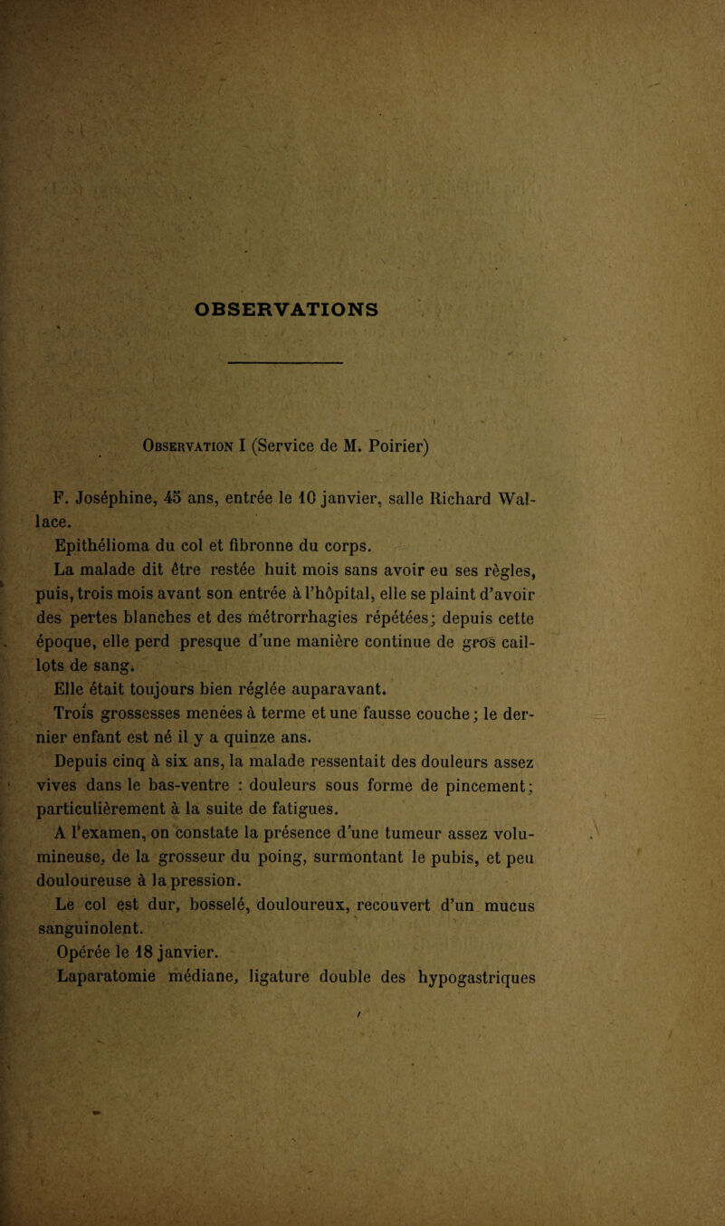 , OBSERVATIONS Observation I (Service de M. Poirier) F. Joséphine, 45 ans, entrée le 10 janvier, salle Richard Wal¬ lace. Epithélioma du col et fibronne du corps. La malade dit être restée huit mois sans avoir eu ses règles, puis, trois mois avant son entrée à l’hôpital, elle se plaint d’avoir des pertes blanches et des métrorrhagies répétées; depuis cette époque, elle perd presque d'une manière continue de gros cail¬ lots de sang. Elle était toujours bien réglée auparavant. Trois grossesses menées à terme et une fausse couche ; le der- nier enfant est né il y a quinze ans. Depuis cinq à six ans, la malade ressentait des douleurs assez vives dans le bas-ventre : douleurs sous forme de pincement; particulièrement à la suite de fatigues. A l’examen, on constate la présence d'une tumeur assez volu¬ mineuse, de la grosseur du poing, surmontant le pubis, et peu douloureuse à la pression. Le col est dur, bosselé, douloureux, recouvert d’un mucus sanguinolent. Opérée le 18 janvier. Laparatomie médiane, ligature double des hypogastriques t V