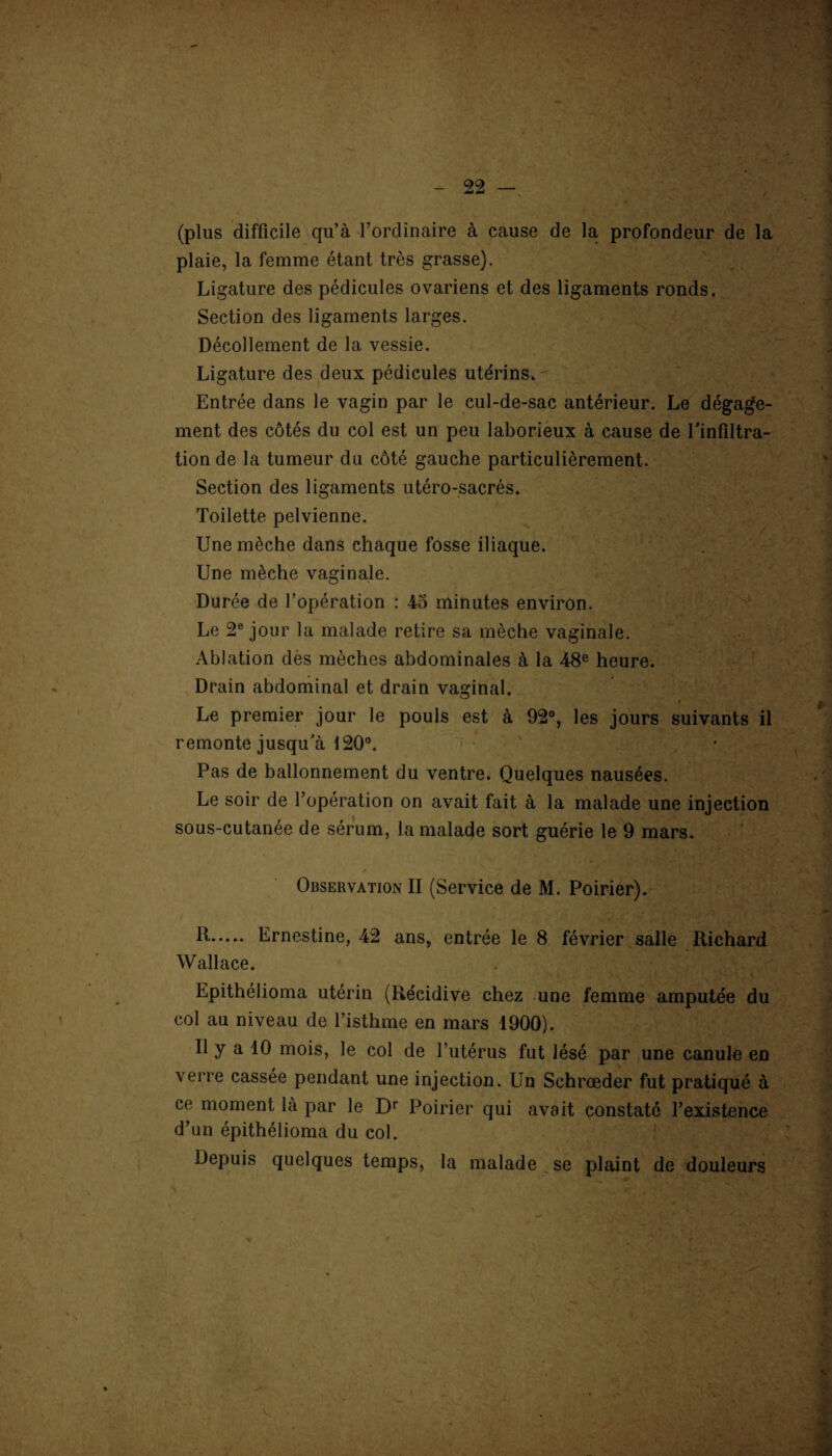 (plus difficile qu’à l’ordinaire à cause de la profondeur de la plaie, la femme étant très grasse). Ligature des pédicules ovariens et des ligaments ronds. Section des ligaments larges. Décollement de la vessie. Ligature des deux pédicules utérins»- Entrée dans le vagin par le cul-de-sac antérieur. Le dégage¬ ment des côtés du col est un peu laborieux à cause de l'infiltra¬ tion de la tumeur du côté gauche particulièrement. Section des ligaments utéro-sacrés. Toilette pelvienne. Une mèche dans chaque fosse iliaque. Une mèche vaginale. Durée de l’opération : 45 minutes environ. Le 2e jour la malade retire sa mèche vaginale. Ablation des mèches abdominales à la 48e heure. Drain abdominal et drain vaginal. Le premier jour le pouls est à 92°, les jours suivants il remonte jusqu'à 120°. Pas de ballonnement du ventre. Quelques nausées. Le soir de l’opération on avait fait à la malade une injection sous-cutanée de sérum, la malade sort guérie le 9 mars. Observation II (Service de M. Poirier). h-. Ernestine, 42 ans, entrée le 8 février salle Richard Wallace. Epithélioma utérin (Récidive chez une femme amputée du col au niveau de l’isthme en mars 1900). Il y a 10 mois, le col de l’utérus fut lésé par une canule en verre cassée pendant une injection. Un Schrœder fut pratiqué à ce moment là par le Dr Poirier qui avait constaté l’existence d’un épithélioma du col. Depuis quelques temps, la malade se plaint de douleurs