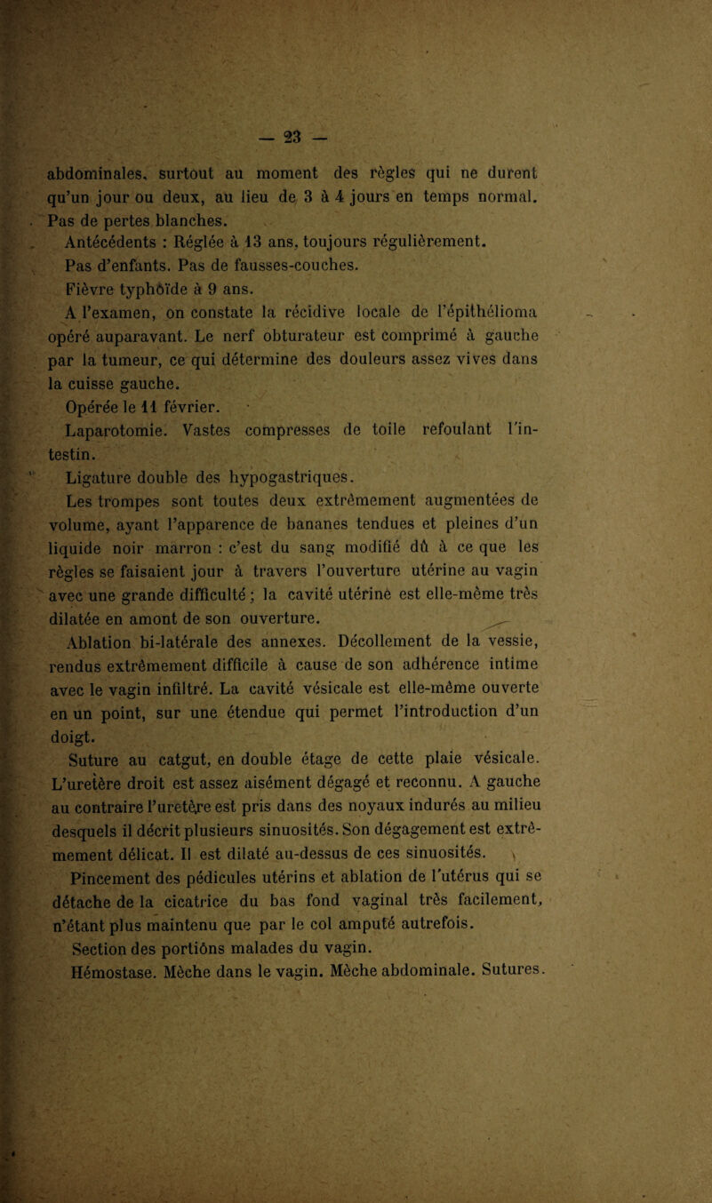 abdominales, surtout au moment des règles qui ne durent qu’un jour ou deux, au lieu de 3 à 4 jours en temps normal. Pas de pertes blanches. Antécédents : Réglée à 13 ans. toujours régulièrement. Pas d’enfants. Pas de fausses-couches. Fièvre typhoïde à 9 ans. A l’examen, on constate la récidive locale de l’épithélioma opéré auparavant. Le nerf obturateur est comprimé à gauche par la tumeur, ce qui détermine des douleurs assez vives dans la cuisse gauche. Opérée le 11 février. Laparotomie. Vastes compresses de toile refoulant l'in¬ testin. S ; Ligature double des hypogastriques. Les trompes sont toutes deux extrêmement augmentées de volume, ayant l’apparence de bananes tendues et pleines d’un liquide noir marron : c’est du sang modifié dû à ce que les règles se faisaient jour à travers l’ouverture utérine au vagin avec une grande difficulté ; la cavité utérinê est elle-même très dilatée en amont de son ouverture. ^ Ablation bi-latérale des annexes. Décollement de la vessie, rendus extrêmement difficile à cause de son adhérence intime avec le vagin infiltré. La cavité vésicale est elle-même ouverte en un point, sur une étendue qui permet l’introduction d’un doigt. Suture au catgut, en double étage de cette plaie vésicale. L’uretère droit est assez aisément dégagé et reconnu. A gauche au contraire l’uretèjre est pris dans des noyaux indurés au milieu desquels il décrit plusieurs sinuosités. Son dégagement est extrê¬ mement délicat. Il est dilaté au-dessus de ces sinuosités. y Pincement des pédicules utérins et ablation de l’utérus qui se détache de la cicatrice du bas fond vaginal très facilement, n’étant plus maintenu que par le col amputé autrefois. Section des portiôns malades du vagin. Hémostase. Mèche dans le vagin. Mèche abdominale. Sutures. I