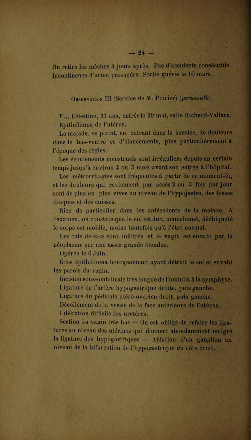On retire les mèches 4 jours après. Pas d’accidents consécutifs. Incontinence d’urine passagère. Sortie guérie le 10 mars. Observation III (Service de M. Poirier) (;personnelle) V... Célestine, 37 ans, entrée le 30 mai, salle Richard-Vallace. Epithélioma de l’utérus. La malade, se plaint, en entrant dans le service, de douleurs dans le bas-ventre et d’élancements, plus particulièrement à l’époque des règles. Les écoulements menstruels sont irréguliers depuis un certain temps jusqu’à environ 4 ou 5 mois avant son entrée à l’hôpital. Les métrorrhagies sont fréquentes à partir de ce moment-là, et les douleurs qui reviennent par accès 2 ou 3 fois par jour sont de plus en plus vives au niveau de l’hypojastre, des fosses iliaques et des cuisses. Rien de particulier dans les antécédents de la malade. A l’examen, on constate que le col est dur, mamelonné, déchiqueté le corps est mobile, moins toutefois qu’à l’état normal. Les culs de sacs sont infiltrés et le vagin est envahi par la néoplasme sur une assez grande étendue. Opérée le 6 Juin. Gros épithélioma bourgeonnant ayant détruit le col et envahi les parois du vagin. Incision sous-ombilicale très longue de l’ombilic à la symphyse. Ligature de l’artère hypogastrique droite, puis gauche. Ligature du pédicule utéro-ovarien droit, puis gauche. Décollement de la vessie de la face antérieure de l’utérus. Libération difficile des uretères. Section du vagin très bas — On est obligé de refaire les liga¬ tures au niveau des utérines qui donnent abondamment malgré la ligature des hypogastriques — Ablation d’un ganglion au niveau de la bifurcation de l’hypogastrique du côte droit. '