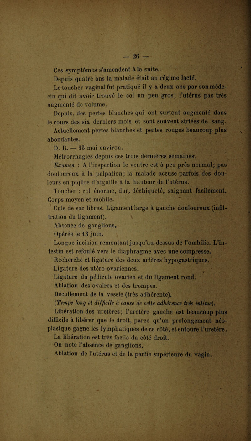 Ces symptômes s’amendent à la suite. Depuis quatre ans la malade était au régime lacté. Le toucher vaginal fut pratiqué il y a deux ans par son méde¬ cin qui dit avoir trouvé le col un peu gros; l’utérus pas très augmenté de volume. Depuis, des pertes blanches qui ont surtout augmenté dans le cours des six derniers mois et sont souvent striées de sang. Actuellement pertes blanches et pertes rouges beaucoup plus abondantes. D. R. — 15 mai environ. Métrorrhagies depuis ces trois dernières semaines. Examen : A l’inspection le ventre est à peu près normal; pas douloureux à la palpation; la malade accuse parfois des dou¬ leurs en piqûre d’aiguille à la hauteur de l’utérus. Toucher : col énorme, dur, déchiqueté, saignant facilement. Corps moyen et mobile. Culs de sac libres. Ligament large à gauche douloureux (infil¬ tration du ligament). N Absence de ganglions. Opérée le 13 juin. Longue incision remontant jusqu’au-dessus de l’ombilic. L’in¬ testin est refoulé vers le diaphragme avec une compresse. Recherche et ligature des deux artères hypogastriques. Ligature des utéro-ovariennes. ^ r Ligature du pédicule ovarien et du ligament rond. Ablation des ovaires et des trompes. Décollement de la vessie (très adhérente). (Temps long et difficile à cause de cette adhérence très intimé). Libération des uretères; l’uretère gauche est beaucoup plus difficile à libérer que le droit, parce qu’un prolongement néo¬ plasique gagne les lymphatiques de ce côté, et entoure l’uretère. La libération est très facile du côté droit. On note l’absence de ganglions. Ablation de l’utérus et de la partie supérieure du vagin.