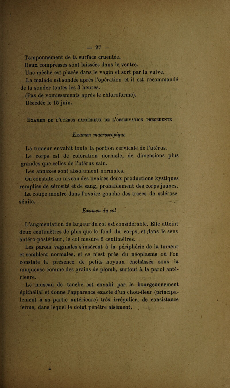f — 27 - f . ■ • ' ' f | ■ *> > Tamponnement de la surface cruentée. Deux compresses sont laissées dans le ventre. Une mèche est placée dans le vagin et sort par la vulve. La malade est sondée après l’opération et il est recommandé de la sonder toutes les 3 heures. (Pas de vomissements après le chloroformé). Décédée le 15 juin. Examen de l’utérus cancéreux de l’observation précédente Examen macroscopique La tumeur envahit toute la portion cervicale de l’utérus. Le corps est de coloration normale, de dimensions plus grandes que celles de l’utérus sain. Les annexes sont absolument normales. On constate au niveau des ovaires deux productions kystiques * remplies de sérosité et de sang, probablement des corps jaunes. La coupe montre dans l’ovaire gauche des traces de sclérose sénile. —^ Examen du col L’augmentation de largeur du col est considérable. Elle atteint deux centimètres de plus que le fond du corps, et .dans le sens antéro-postérieur, le col mesure 6 centimètres. Les parois vaginales s’insèrent à la périphérie de la tumeur et semblent normales, si ce n’est près du néoplasme où l’on constate la présence de petits noyaux enchâssés sous la muqueuse comme des grains de plomb, surtout à la paroi anté¬ rieure. Le museau de tanche est envahi par le bourgeonnement épithélial et donne l’apparence exacte d’un chou-fleur (principa¬ lement à sa partie antérieure) très irrégulier, de consistance ferme, dans lequel le doigt pénètre aisément. V ' *