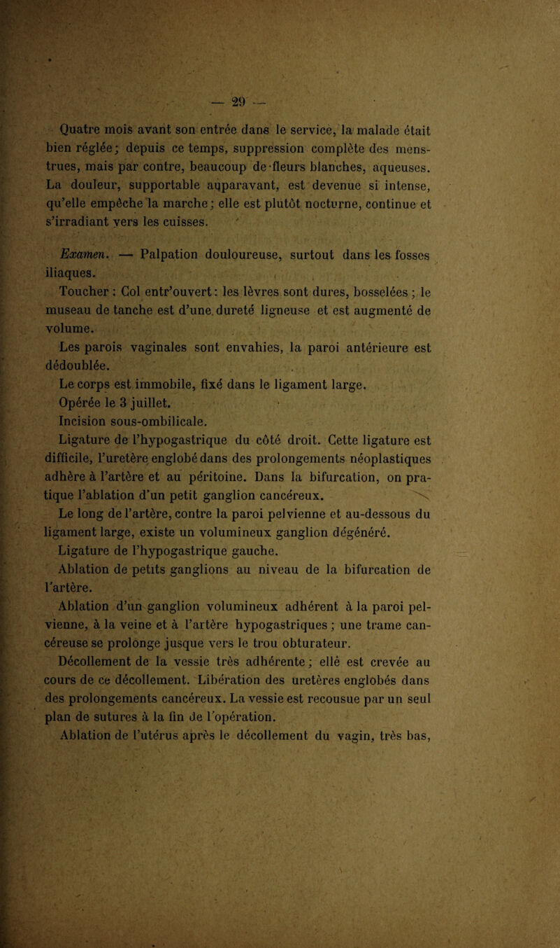 Quatre mois avant son entrée dans le service, la malade était bien réglée; depuis ce temps, suppression complète des mens¬ trues, mais par contre, beaucoup de'fleurs blanches, aqueuses. La douleur, supportable aqparavant, est devenue si intense, . qu’elle empêche la marche : elle est plutôt nocturne, continue et s’irradiant vers les cuisses. r r 1 ' Examen. — Palpation douloureuse, surtout dans les fosses iliaques. , Toucher ; Col entr’ouvert: les lèvres sont dures, bosselées; le museau de tanche est d’une, dureté ligneuse et est augmenté de volume. Les parois vaginales sont envahies, la paroi antérieure est dédoublée. Le corps est immobile, fixé dans le ligament large. Opérée le 3 juillet. . Incision sous-ombilicale. Ligature de l’hypogastrique du côté droit. Cette ligature est difficile, l’uretère englobé dans des prolongements néoplastiques adhère à l’artère et au péritoine. Dans la bifurcation, on pra¬ tique l’ablation d’un petit ganglion cancéreux. N Le long de l’artère, contre la paroi pelvienne et au-dessous du ligament large, existe un volumineux ganglion dégénéré. Ligature de l’hypogastrique gauche. Ablation de petits ganglions au niveau de la bifurcation de l’artère. Ablation d’un ganglion volumineux adhérent à la paroi pel¬ vienne, à la veine et à l’artère hypogastriques; une trame can¬ céreuse se prolonge jusque vers le trou obturateur. Décollement de la vessie très adhérente ; ellè est crevée au cours de ce décollement. Libération des uretères englobés dans des prolongements cancéreux. La vessie est recousue par un seul plan de sutures à la fin de l’opération. Ablation de l’utérus après le décollement du vagin, très bas, s