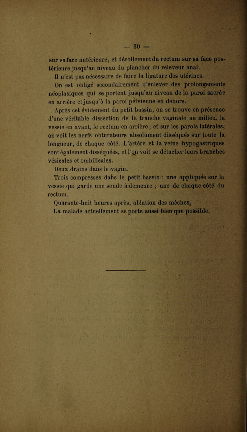 sur sa face antérieure, et décollement du rectum sur sa face pos¬ térieure jusqu’au niveau du plancher du releveur anal. Il n est pas nécessaire de faire la ligature des utérines. On est obligé secondairement d’enlever des prolongements néoplasiques qui se portent jusqu’au niveau de la paroi sacrée en arrière et jusqu a la paroi pelvienne en dehors. Après cet évidement du petit bassin, on se trouve en présence d’une véritable dissection de la tranche vaginale au milieu, la vessie en avant, le rectum en arrière ; et sur les parois latérales, on voit les nerfs obturateurs absolument disséqués sur toute la longueur, de chaque côté. L’artère et la veine hypogastriques sont également disséquées, et l’on voit se détacher leurs branches vésicales et ombilicales. Deux drains dans le vagin. Trois compresses dahs le petit bassin : une appliquée sur la vessie qui garde une sonde à demeure ; une de chaque côté du rectum. Quarante-huit heures après, ablation des mèches. La malade actuellement se porte aussi bien que possible.