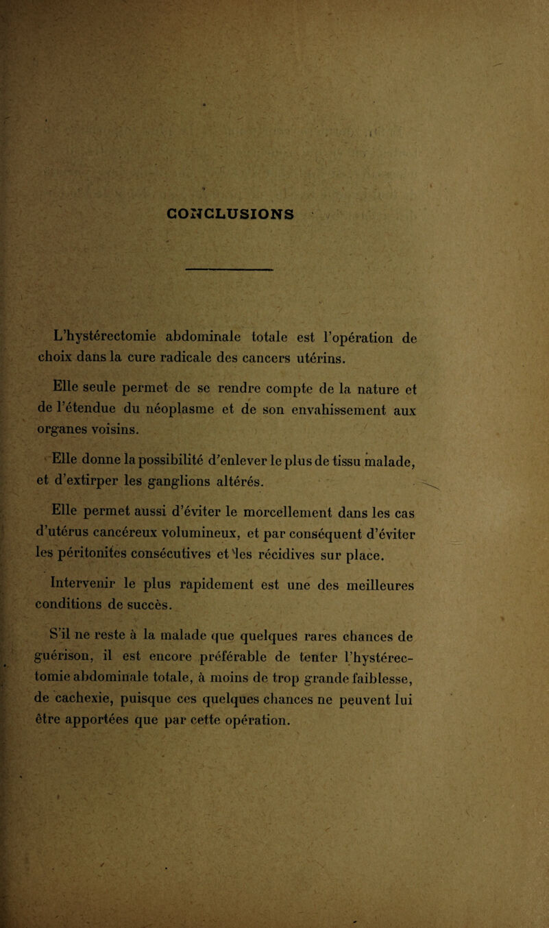CONCLUSIONS L’hystérectomie abdominale totale est l’opération de choix dans la cure radicale des cancers utérins. Elle seule permet de se rendre compte de la nature et de l’étendue du néoplasme et de son envahissement aux organes voisins. Elle donne la possibilité d’enlever le plus de tissu malade, et d’extirper les ganglions altérés. Elle permet aussi d’éviter le morcellement dans les cas d’utérus cancéreux volumineux, et par conséquent d’éviter les péritonites consécutives et les récidives sur place. Intervenir le plus rapidement est une des meilleures conditions de succès. S’il ne reste à la malade que quelques rares chances de guérison, il est encore préférable de tenter l’hystérec- tomie abdominale totale, à moins de trop grande faiblesse, de cachexie, puisque ces quelques chances ne peuvent lui être apportées que par cette opération.