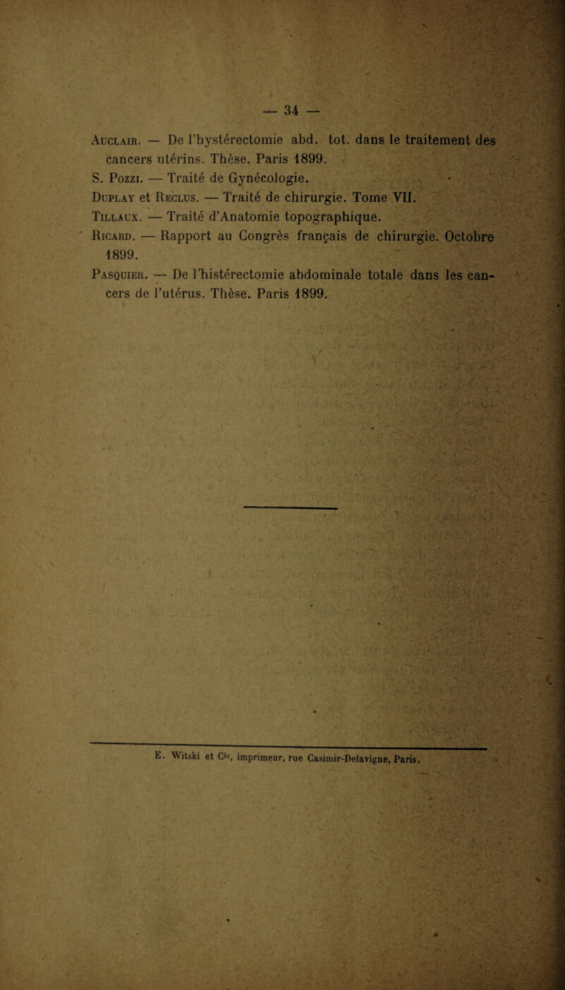 Aüclair. — De l’hystérectomie abd. tôt. dans le traitement des cancers utérins. Thèse. Paris 1899. S. Pozzi. — Traité de Gynécologie. Duplay et Reclus. — Traité de chirurgie. Tome VII. Tillaux. — Traité d’Anatomie topographique. Ricard. — Rapport au Congrès français de chirurgie. Octobre 1899. Pasquier. — De Thistérectomie abdominale totale dans les can¬ cers de l’utérus. Thèse. Paris 1899. E. Witski et CIc, imprimeur, rue Casimir-Delavigne, Paris.